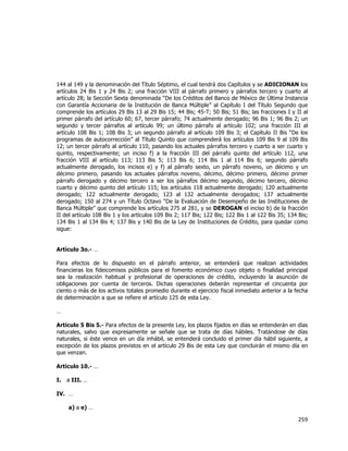  
	
  

144 al 149 y la denominación del Título Séptimo, el cual tendrá dos Capítulos y se ADICIONAN los
artículos 24 Bis 1 y 24 Bis 2; una fracción VIII al párrafo primero y párrafos tercero y cuarto al
artículo 28; la Sección Sexta denominada “De los Créditos del Banco de México de Última Instancia
con Garantía Accionaria de la Institución de Banca Múltiple” al Capítulo I del Título Segundo que
comprende los artículos 29 Bis 13 al 29 Bis 15; 44 Bis; 45-T; 50 Bis; 51 Bis; las fracciones I y II al
primer párrafo del artículo 60; 67, tercer párrafo; 74 actualmente derogado; 96 Bis 1; 96 Bis 2; un
segundo y tercer párrafos al artículo 99; un último párrafo al artículo 102; una fracción III al
artículo 108 Bis 1; 108 Bis 3; un segundo párrafo al artículo 109 Bis 3; el Capítulo II Bis “De los
programas de autocorrección” al Título Quinto que comprenderá los artículos 109 Bis 9 al 109 Bis
12; un tercer párrafo al artículo 110, pasando los actuales párrafos tercero y cuarto a ser cuarto y
quinto, respectivamente; un inciso f) a la fracción III del párrafo quinto del artículo 112, una
fracción VIII al artículo 113; 113 Bis 5; 113 Bis 6; 114 Bis 1 al 114 Bis 6; segundo párrafo
actualmente derogado, los incisos e) y f) al párrafo sexto, un párrafo noveno, un décimo y un
décimo primero, pasando los actuales párrafos noveno, décimo, décimo primero, décimo primer
párrafo derogado y décimo tercero a ser los párrafos décimo segundo, décimo tercero, décimo
cuarto y décimo quinto del artículo 115; los artículos 118 actualmente derogado; 120 actualmente
derogado; 122 actualmente derogado; 123 al 132 actualmente derogados; 137 actualmente
derogado; 150 al 274 y un Título Octavo “De la Evaluación de Desempeño de las Instituciones de
Banca Múltiple” que comprende los artículos 275 al 281, y se DEROGAN el inciso b) de la fracción
II del artículo 108 Bis 1 y los artículos 109 Bis 2; 117 Bis; 122 Bis; 122 Bis 1 al 122 Bis 35; 134 Bis;
134 Bis 1 al 134 Bis 4; 137 Bis y 140 Bis de la Ley de Instituciones de Crédito, para quedar como
sigue:
Artículo 3o.- …
Para efectos de lo dispuesto en el párrafo anterior, se entenderá que realizan actividades
financieras los fideicomisos públicos para el fomento económico cuyo objeto o finalidad principal
sea la realización habitual y profesional de operaciones de crédito, incluyendo la asunción de
obligaciones por cuenta de terceros. Dichas operaciones deberán representar el cincuenta por
ciento o más de los activos totales promedio durante el ejercicio fiscal inmediato anterior a la fecha
de determinación a que se refiere el artículo 125 de esta Ley.
…
Artículo 5 Bis 5.- Para efectos de la presente Ley, los plazos fijados en días se entenderán en días
naturales, salvo que expresamente se señale que se trata de días hábiles. Tratándose de días
naturales, si éste vence en un día inhábil, se entenderá concluido el primer día hábil siguiente, a
excepción de los plazos previstos en el artículo 29 Bis de esta Ley que concluirán el mismo día en
que venzan.
Artículo 10.- …
I.

a III. …

IV. …
a) a e) …

259	
  
	
  

 