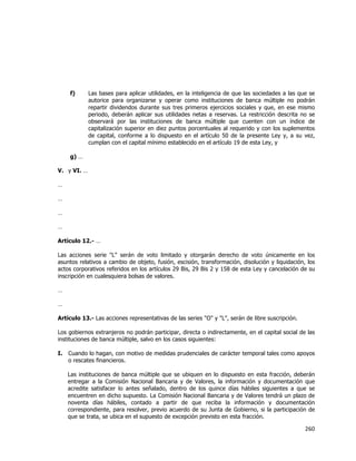  
	
  

f)

Las bases para aplicar utilidades, en la inteligencia de que las sociedades a las que se
autorice para organizarse y operar como instituciones de banca múltiple no podrán
repartir dividendos durante sus tres primeros ejercicios sociales y que, en ese mismo
periodo, deberán aplicar sus utilidades netas a reservas. La restricción descrita no se
observará por las instituciones de banca múltiple que cuenten con un índice de
capitalización superior en diez puntos porcentuales al requerido y con los suplementos
de capital, conforme a lo dispuesto en el artículo 50 de la presente Ley y, a su vez,
cumplan con el capital mínimo establecido en el artículo 19 de esta Ley, y

g) …
V. y VI. …
…
…
…
…
Artículo 12.- …
Las acciones serie "L" serán de voto limitado y otorgarán derecho de voto únicamente en los
asuntos relativos a cambio de objeto, fusión, escisión, transformación, disolución y liquidación, los
actos corporativos referidos en los artículos 29 Bis, 29 Bis 2 y 158 de esta Ley y cancelación de su
inscripción en cualesquiera bolsas de valores.
…
…
Artículo 13.- Las acciones representativas de las series "O" y "L", serán de libre suscripción.
Los gobiernos extranjeros no podrán participar, directa o indirectamente, en el capital social de las
instituciones de banca múltiple, salvo en los casos siguientes:
I.

Cuando lo hagan, con motivo de medidas prudenciales de carácter temporal tales como apoyos
o rescates financieros.
Las instituciones de banca múltiple que se ubiquen en lo dispuesto en esta fracción, deberán
entregar a la Comisión Nacional Bancaria y de Valores, la información y documentación que
acredite satisfacer lo antes señalado, dentro de los quince días hábiles siguientes a que se
encuentren en dicho supuesto. La Comisión Nacional Bancaria y de Valores tendrá un plazo de
noventa días hábiles, contado a partir de que reciba la información y documentación
correspondiente, para resolver, previo acuerdo de su Junta de Gobierno, si la participación de
que se trata, se ubica en el supuesto de excepción previsto en esta fracción.

260	
  
	
  

 
