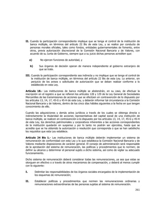  
	
  

II. Cuando la participación correspondiente implique que se tenga el control de la institución de
banca múltiple, en términos del artículo 22 Bis de esta Ley, y se realice por conducto de
personas morales oficiales, tales como fondos, entidades gubernamentales de fomento, entre
otros, previa autorización discrecional de la Comisión Nacional Bancaria y de Valores, con
acuerdo de su Junta de Gobierno, siempre que a su juicio dichas personas acrediten que:
a)
b)

No ejercen funciones de autoridad, y
Sus órganos de decisión operan de manera independiente al gobierno extranjero de
que se trate.

III. Cuando la participación correspondiente sea indirecta y no implique que se tenga el control de
la institución de banca múltiple, en términos del artículo 22 Bis de esta Ley. Lo anterior, sin
perjuicio de los avisos o solicitudes de autorización que se deban realizar conforme a lo
establecido en esta Ley.
Artículo 18.- Las instituciones de banca múltiple se abstendrán, en su caso, de efectuar la
inscripción en el registro a que se refieren los artículos 128 y 129 de la Ley General de Sociedades
Mercantiles de las transmisiones de acciones que se efectúen en contravención de lo dispuesto por
los artículos 13, 14, 17, 45-G y 45-H de esta Ley, y deberán informar tal circunstancia a la Comisión
Nacional Bancaria y de Valores, dentro de los cinco días hábiles siguientes a la fecha en que tengan
conocimiento de ello.
Cuando las adquisiciones y demás actos jurídicos a través de los cuales se obtenga directa o
indirectamente la titularidad de acciones representativas del capital social de una institución de
banca múltiple, se realicen en contravención a lo dispuesto por los artículos 13, 14, 17, 45-G y 45-H
de esta Ley, los derechos patrimoniales y corporativos inherentes a las acciones correspondientes
de la institución quedarán en suspenso y por lo tanto no podrán ser ejercidos, hasta que se
acredite que se ha obtenido la autorización o resolución que corresponda o que se han satisfecho
los requisitos que esta Ley establece.
Artículo 24 Bis 1.- Las instituciones de banca múltiple deberán implementar un sistema de
remuneración de conformidad con esta Ley y lo que establezca la Comisión Nacional Bancaria y de
Valores mediante disposiciones de carácter general. El consejo de administración será responsable
de la aprobación del sistema de remuneración, las políticas y procedimientos que lo normen; de
definir su alcance y determinar el personal sujeto a dicho sistema, así como de vigilar su adecuado
funcionamiento.
Dicho sistema de remuneración deberá considerar todas las remuneraciones, ya sea que estas se
otorguen en efectivo o a través de otros mecanismos de compensación, y deberá al menos cumplir
con lo siguiente:
I.

Delimitar las responsabilidades de los órganos sociales encargados de la implementación de
los esquemas de remuneración;

II.

Establecer políticas y procedimientos que normen las remuneraciones ordinarias y
remuneraciones extraordinarias de las personas sujetas al sistema de remuneración.

261	
  
	
  

 