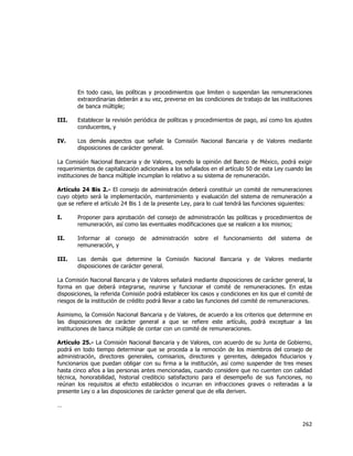  
	
  

En todo caso, las políticas y procedimientos que limiten o suspendan las remuneraciones
extraordinarias deberán a su vez, preverse en las condiciones de trabajo de las instituciones
de banca múltiple;
III.

Establecer la revisión periódica de políticas y procedimientos de pago, así como los ajustes
conducentes, y

IV.

Los demás aspectos que señale la Comisión Nacional Bancaria y de Valores mediante
disposiciones de carácter general.

La Comisión Nacional Bancaria y de Valores, oyendo la opinión del Banco de México, podrá exigir
requerimientos de capitalización adicionales a los señalados en el artículo 50 de esta Ley cuando las
instituciones de banca múltiple incumplan lo relativo a su sistema de remuneración.
Artículo 24 Bis 2.- El consejo de administración deberá constituir un comité de remuneraciones
cuyo objeto será la implementación, mantenimiento y evaluación del sistema de remuneración a
que se refiere el artículo 24 Bis 1 de la presente Ley, para lo cual tendrá las funciones siguientes:
I.

Proponer para aprobación del consejo de administración las políticas y procedimientos de
remuneración, así como las eventuales modificaciones que se realicen a los mismos;

II.

Informar al consejo de administración sobre el funcionamiento del sistema de
remuneración, y

III.

Las demás que determine la Comisión Nacional Bancaria y de Valores mediante
disposiciones de carácter general.

La Comisión Nacional Bancaria y de Valores señalará mediante disposiciones de carácter general, la
forma en que deberá integrarse, reunirse y funcionar el comité de remuneraciones. En estas
disposiciones, la referida Comisión podrá establecer los casos y condiciones en los que el comité de
riesgos de la institución de crédito podrá llevar a cabo las funciones del comité de remuneraciones.
Asimismo, la Comisión Nacional Bancaria y de Valores, de acuerdo a los criterios que determine en
las disposiciones de carácter general a que se refiere este artículo, podrá exceptuar a las
instituciones de banca múltiple de contar con un comité de remuneraciones.
Artículo 25.- La Comisión Nacional Bancaria y de Valores, con acuerdo de su Junta de Gobierno,
podrá en todo tiempo determinar que se proceda a la remoción de los miembros del consejo de
administración, directores generales, comisarios, directores y gerentes, delegados fiduciarios y
funcionarios que puedan obligar con su firma a la institución, así como suspender de tres meses
hasta cinco años a las personas antes mencionadas, cuando considere que no cuenten con calidad
técnica, honorabilidad, historial crediticio satisfactorio para el desempeño de sus funciones, no
reúnan los requisitos al efecto establecidos o incurran en infracciones graves o reiteradas a la
presente Ley o a las disposiciones de carácter general que de ella deriven.
…

262	
  
	
  

 