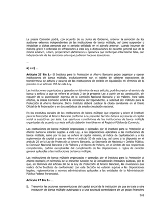  
	
  

La propia Comisión podrá, con acuerdo de su Junta de Gobierno, ordenar la remoción de los
auditores externos independientes de las instituciones de banca múltiple, así como suspender o
inhabilitar a dichas personas por el periodo señalado en el párrafo anterior, cuando incurran de
manera grave o reiterada en infracciones a esta Ley o disposiciones de carácter general que de la
misma emanen, o bien, proporcionen dictámenes u opiniones que contengan información falsa, con
independencia de las sanciones a las que pudieran hacerse acreedores.
…
a) a c) …
Artículo 27 Bis 1.- El Instituto para la Protección al Ahorro Bancario podrá organizar y operar
instituciones de banca múltiple, exclusivamente con el objeto de celebrar operaciones de
transferencia de activos y pasivos de las instituciones de crédito en liquidación en términos de lo
previsto en el artículo 197 de esta Ley.
Las instituciones organizadas y operadas en términos de este artículo, podrán prestar el servicio de
banca y crédito a que se refiere el artículo 2 de la presente Ley a partir de su constitución, sin
requerir de la autorización expresa de la Comisión Nacional Bancaria y de Valores. Para tales
efectos, la citada Comisión emitirá la constancia correspondiente, a solicitud del Instituto para la
Protección al Ahorro Bancario. Dicho Instituto deberá publicar la citada constancia en el Diario
Oficial de la Federación y en dos periódicos de amplia circulación nacional.
En los estatutos sociales de las instituciones de banca múltiple que organice y opere el Instituto
para la Protección al Ahorro Bancario conforme a la presente Sección deberá expresarse el capital
social a suscribirse por éste. Las escrituras constitutivas de las instituciones de banca múltiple
organizadas de acuerdo con este artículo deberán inscribirse en el Registro Público de Comercio.
Las instituciones de banca múltiple organizadas y operadas por el Instituto para la Protección al
Ahorro Bancario estarán sujetas a esta Ley, a las disposiciones aplicables a las instituciones de
banca múltiple, salvo por lo que se refiere al capital mínimo, al índice de capitalización y a los
suplementos de capital a que se refiere el artículo 50 de esta Ley, así como a lo dispuesto en el
artículo 20 de la Ley de Protección al Ahorro Bancario. La Secretaría de Hacienda y Crédito Público,
la Comisión Nacional Bancaria y de Valores y el Banco de México, en el ámbito de sus respectivas
competencias, podrán exceptuarlas del cumplimiento de las disposiciones o reglas de carácter
general aplicables a las instituciones de banca múltiple.
Las instituciones de banca múltiple organizadas y operadas por el Instituto para la Protección al
Ahorro Bancario en términos de la presente Sección no se considerarán entidades públicas, por lo
que, en términos del artículo 60 de la Ley de Protección al Ahorro Bancario, las inversiones que
realice dicho Instituto de conformidad con esta Sección no estarán sujetas a las disposiciones
legales, reglamentarias y normas administrativas aplicables a las entidades de la Administración
Pública Federal Paraestatal.
Artículo 27 Bis 3.- …
I.

Transmitir las acciones representativas del capital social de la institución de que se trate a otra
institución de banca múltiple autorizada o a una sociedad controladora de un grupo financiero

263	
  
	
  

 