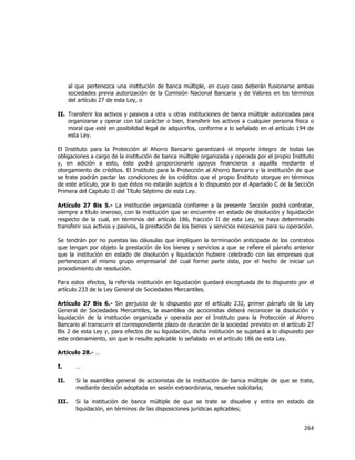  
	
  

al que pertenezca una institución de banca múltiple, en cuyo caso deberán fusionarse ambas
sociedades previa autorización de la Comisión Nacional Bancaria y de Valores en los términos
del artículo 27 de esta Ley, o
II. Transferir los activos y pasivos a otra u otras instituciones de banca múltiple autorizadas para
organizarse y operar con tal carácter o bien, transferir los activos a cualquier persona física o
moral que esté en posibilidad legal de adquirirlos, conforme a lo señalado en el artículo 194 de
esta Ley.
El Instituto para la Protección al Ahorro Bancario garantizará el importe íntegro de todas las
obligaciones a cargo de la institución de banca múltiple organizada y operada por el propio Instituto
y, en adición a esto, éste podrá proporcionarle apoyos financieros a aquélla mediante el
otorgamiento de créditos. El Instituto para la Protección al Ahorro Bancario y la institución de que
se trate podrán pactar las condiciones de los créditos que el propio Instituto otorgue en términos
de este artículo, por lo que éstos no estarán sujetos a lo dispuesto por el Apartado C de la Sección
Primera del Capítulo II del Título Séptimo de esta Ley.
Artículo 27 Bis 5.- La institución organizada conforme a la presente Sección podrá contratar,
siempre a título oneroso, con la institución que se encuentre en estado de disolución y liquidación
respecto de la cual, en términos del artículo 186, fracción II de esta Ley, se haya determinado
transferir sus activos y pasivos, la prestación de los bienes y servicios necesarios para su operación.
Se tendrán por no puestas las cláusulas que impliquen la terminación anticipada de los contratos
que tengan por objeto la prestación de los bienes y servicios a que se refiere el párrafo anterior
que la institución en estado de disolución y liquidación hubiere celebrado con las empresas que
pertenezcan al mismo grupo empresarial del cual forme parte ésta, por el hecho de iniciar un
procedimiento de resolución.
Para estos efectos, la referida institución en liquidación quedará exceptuada de lo dispuesto por el
artículo 233 de la Ley General de Sociedades Mercantiles.
Artículo 27 Bis 6.- Sin perjuicio de lo dispuesto por el artículo 232, primer párrafo de la Ley
General de Sociedades Mercantiles, la asamblea de accionistas deberá reconocer la disolución y
liquidación de la institución organizada y operada por el Instituto para la Protección al Ahorro
Bancario al transcurrir el correspondiente plazo de duración de la sociedad previsto en el artículo 27
Bis 2 de esta Ley y, para efectos de su liquidación, dicha institución se sujetará a lo dispuesto por
este ordenamiento, sin que le resulte aplicable lo señalado en el artículo 186 de esta Ley.
Artículo 28.- …
I.

…

II.

Si la asamblea general de accionistas de la institución de banca múltiple de que se trate,
mediante decisión adoptada en sesión extraordinaria, resuelve solicitarla;

III.

Si la institución de banca múltiple de que se trate se disuelve y entra en estado de
liquidación, en términos de las disposiciones jurídicas aplicables;

264	
  
	
  

 