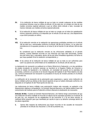  
	
  

IV.

Si la institución de banca múltiple de que se trate no cumple cualquiera de las medidas
correctivas mínimas a que se refiere el artículo 122 de esta Ley; no cumple con más de una
medida correctiva especial adicional a que se refiere dicho artículo o bien, incumple de
manera reiterada una medida correctiva especial adicional;

V.

Si la institución de banca múltiple de que se trate no cumple con el índice de capitalización
mínimo requerido conforme a lo dispuesto por el artículo 50 de esta Ley y las disposiciones
a que dicho precepto se refiere;

VI.
VII.

…
Si la institución reincide en la realización de operaciones prohibidas previstas en el artículo
106 de esta Ley y sancionadas conforme al artículo 108 Bis de la misma, o si se ubica por
reincidencia en el supuesto previsto en el inciso b) de la fracción IV del artículo 108 de esta
Ley.
Se considerará que la institución reincide en las infracciones señaladas en el párrafo
anterior, cuando habiendo incurrido en una infracción que haya sido sancionada, cometa
otra del mismo tipo o naturaleza, dentro de los dos años inmediatos siguientes a la fecha en
que haya quedado firme la resolución correspondiente, y

VIII. Si los activos de la institución de banca múltiple de que se trate no son suficientes para
cubrir sus pasivos de conformidad con lo establecido en el artículo 226 de esta Ley.
La declaración de revocación se publicará en el Diario Oficial de la Federación y en dos periódicos
de amplia circulación en territorio nacional, se inscribirá en el Registro Público de Comercio y
pondrá en estado de liquidación a la institución, sin necesidad del acuerdo de la asamblea de
accionistas, conforme a lo previsto en la Sección Segunda del Capítulo II del Título Séptimo de esta
Ley. Contra la declaración de revocación no procederá el recurso de revisión previsto en el artículo
110 de esta Ley.
La notificación de la revocación de la autorización para organizarse y operar como institución de
banca múltiple surtirá sus efectos al día natural siguiente al que se hubiere efectuado conforme a lo
dispuesto en el Capítulo III del Título Quinto de esta Ley.
Las instituciones de banca múltiple cuya autorización hubiere sido revocada, se sujetarán a las
disposiciones relativas a la liquidación. La Comisión Nacional Bancaria y de Valores deberá hacer del
conocimiento del Instituto para la Protección al Ahorro Bancario la declaración de revocación.
Artículo 29 Bis.- Cuando la Comisión Nacional Bancaria y de Valores tenga conocimiento de que
una institución de banca múltiple ha incurrido en alguno de los supuestos previstos en el artículo 28
de esta Ley, con excepción de los establecidos en las fracciones II y III de dicho artículo, le
notificará dicha situación para que manifieste por escrito lo que a su derecho convenga dentro de
los plazos siguientes:
I.

Quince días respecto de instituciones que hayan incurrido en las causales de revocación
previstas en el artículo 28, fracciones I y VII de la presente Ley;

265	
  
	
  

 