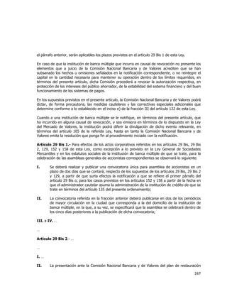  
	
  

el párrafo anterior, serán aplicables los plazos previstos en el artículo 29 Bis 1 de esta Ley.
En caso de que la institución de banca múltiple que incurra en causal de revocación no presente los
elementos que a juicio de la Comisión Nacional Bancaria y de Valores acrediten que se han
subsanado los hechos u omisiones señalados en la notificación correspondiente, o no reintegre el
capital en la cantidad necesaria para mantener su operación dentro de los límites requeridos, en
términos del presente artículo, dicha Comisión procederá a revocar la autorización respectiva, en
protección de los intereses del público ahorrador, de la estabilidad del sistema financiero y del buen
funcionamiento de los sistemas de pagos.
En los supuestos previstos en el presente artículo, la Comisión Nacional Bancaria y de Valores podrá
dictar, de forma precautoria, las medidas cautelares y las correctivas especiales adicionales que
determine conforme a lo establecido en el inciso e) de la fracción III del artículo 122 de esta Ley.
Cuando a una institución de banca múltiple se le notifique, en términos del presente artículo, que
ha incurrido en alguna causal de revocación, y sea emisora en términos de lo dispuesto en la Ley
del Mercado de Valores, la institución podrá diferir la divulgación de dicho evento relevante, en
términos del artículo 105 de la referida Ley, hasta en tanto la Comisión Nacional Bancaria y de
Valores emita la resolución que ponga fin al procedimiento iniciado con la notificación.
Artículo 29 Bis 1.- Para efectos de los actos corporativos referidos en los artículos 29 Bis, 29 Bis
2, 129, 152 y 158 de esta Ley, como excepción a lo previsto en la Ley General de Sociedades
Mercantiles y en los estatutos sociales de la institución de banca múltiple de que se trate, para la
celebración de las asambleas generales de accionistas correspondientes se observará lo siguiente:
I.

Se deberá realizar y publicar una convocatoria única para asamblea de accionistas en un
plazo de dos días que se contará, respecto de los supuestos de los artículos 29 Bis, 29 Bis 2
y 129, a partir de que surta efectos la notificación a que se refiere el primer párrafo del
artículo 29 Bis o, para los casos previstos en los artículos 152 y 158 a partir de la fecha en
que el administrador cautelar asuma la administración de la institución de crédito de que se
trate en términos del artículo 135 del presente ordenamiento;

II.

La convocatoria referida en la fracción anterior deberá publicarse en dos de los periódicos
de mayor circulación en la ciudad que corresponda a la del domicilio de la institución de
banca múltiple, en la que, a su vez, se especificará que la asamblea se celebrará dentro de
los cinco días posteriores a la publicación de dicha convocatoria;

III. a IV. …
…
Artículo 29 Bis 2.- …
…
I. …
II.

La presentación ante la Comisión Nacional Bancaria y de Valores del plan de restauración

267	
  
	
  

 