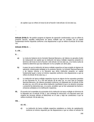  
	
  

de capital a que se refiere el inciso b) de la fracción I del artículo 122 de esta Ley.
…
…
…
Artículo 29 Bis 3.- No podrán acogerse al régimen de operación condicionada a que se refiere la
presente Sección, aquellas instituciones de banca múltiple que no cumplan con el capital
fundamental mínimo requerido conforme a las disposiciones a que se refiere el artículo 50 de esta
Ley.
Artículo 29 Bis 4.- …
I. a IV. …
V. …
a)

La Junta de Gobierno de la Comisión Nacional Bancaria y de Valores no apruebe el plan
de restauración de capital que la institución de banca múltiple respectiva presente en
términos del inciso b) de la fracción I del artículo 122 de esta Ley, o la misma Junta de
Gobierno determine que esa institución no ha cumplido con dicho plan;

b)

A pesar de que la institución de banca múltiple respectiva se haya acogido al régimen de
operación condicionada señalada en la presente Sección, la Comisión Nacional Bancaria
y de Valores informe a la fiduciaria que dicha institución presenta un capital
fundamental igual o menor al mínimo requerido conforme a las disposiciones a que se
refiere el artículo 50 de esta Ley, o

c)

La institución de banca múltiple respectiva incurra en alguno de los supuestos previstos
en las fracciones IV, VI y VIII del artículo 28 de esta Ley, en cuyo caso la Comisión
Nacional Bancaria y de Valores procederá conforme a lo dispuesto por el artículo 29 Bis
de esta Ley, con el fin de que dicha institución manifieste lo que a su derecho convenga
y presente los elementos que, a su juicio, acrediten que se han subsanado los hechos u
omisiones señalados en la notificación respectiva;

VI.

El acuerdo de la asamblea de accionistas de la institución de banca múltiple en términos de
lo dispuesto por el artículo 29 Bis 2, que contenga la instrucción a la fiduciaria para que
enajene las acciones afectas al fideicomiso en el caso y bajo las condiciones a que se
refiere el artículo 154 de esta Ley;

VII. …
a) y b) …
c)

La institución de banca múltiple respectiva restablezca su índice de capitalización
conforme al mínimo requerido por las disposiciones a que se refiere el artículo 50

268	
  
	
  

 