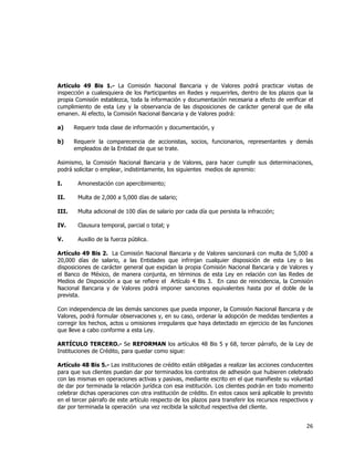  
	
  

Artículo 49 Bis 1.- La Comisión Nacional Bancaria y de Valores podrá practicar visitas de
inspección a cualesquiera de los Participantes en Redes y requerirles, dentro de los plazos que la
propia Comisión establezca, toda la información y documentación necesaria a efecto de verificar el
cumplimiento de esta Ley y la observancia de las disposiciones de carácter general que de ella
emanen. Al efecto, la Comisión Nacional Bancaria y de Valores podrá:
a)

Requerir toda clase de información y documentación, y

b)

Requerir la comparecencia de accionistas, socios, funcionarios, representantes y demás
empleados de la Entidad de que se trate.

Asimismo, la Comisión Nacional Bancaria y de Valores, para hacer cumplir sus determinaciones,
podrá solicitar o emplear, indistintamente, los siguientes medios de apremio:
I.

Amonestación con apercibimiento;

II.

Multa de 2,000 a 5,000 días de salario;

III.

Multa adicional de 100 días de salario por cada día que persista la infracción;

IV.

Clausura temporal, parcial o total; y

V.

Auxilio de la fuerza pública.

Artículo 49 Bis 2. La Comisión Nacional Bancaria y de Valores sancionará con multa de 5,000 a
20,000 días de salario, a las Entidades que infrinjan cualquier disposición de esta Ley o las
disposiciones de carácter general que expidan la propia Comisión Nacional Bancaria y de Valores y
el Banco de México, de manera conjunta, en términos de esta Ley en relación con las Redes de
Medios de Disposición a que se refiere el Artículo 4 Bis 3. En caso de reincidencia, la Comisión
Nacional Bancaria y de Valores podrá imponer sanciones equivalentes hasta por el doble de la
prevista.
Con independencia de las demás sanciones que pueda imponer, la Comisión Nacional Bancaria y de
Valores, podrá formular observaciones y, en su caso, ordenar la adopción de medidas tendientes a
corregir los hechos, actos u omisiones irregulares que haya detectado en ejercicio de las funciones
que lleve a cabo conforme a esta Ley.
ARTÍCULO TERCERO.- Se REFORMAN los artículos 48 Bis 5 y 68, tercer párrafo, de la Ley de
Instituciones de Crédito, para quedar como sigue:
Artículo 48 Bis 5.- Las instituciones de crédito están obligadas a realizar las acciones conducentes
para que sus clientes puedan dar por terminados los contratos de adhesión que hubieren celebrado
con las mismas en operaciones activas y pasivas, mediante escrito en el que manifieste su voluntad
de dar por terminada la relación jurídica con esa institución. Los clientes podrán en todo momento
celebrar dichas operaciones con otra institución de crédito. En estos casos será aplicable lo previsto
en el tercer párrafo de este artículo respecto de los plazos para transferir los recursos respectivos y
dar por terminada la operación una vez recibida la solicitud respectiva del cliente.

26	
  
	
  

 