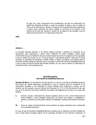  
	
  

de esta Ley, como consecuencia del cumplimiento del plan de restauración de
capital que presente al efecto y, antes de cumplirse el plazo a que se refiere el
inciso a) de esta fracción, solicite la revocación de la autorización para organizarse
y operar como institución de banca múltiple en términos de la fracción II del
artículo 28 de esta Ley, siempre y cuando no se ubique en las causales a que se
refieren las fracciones IV o VI del propio artículo 28.
VIII. …
…
…
29 Bis 5.- …
La Comisión Nacional Bancaria y de Valores deberá proceder a declarar la revocación de la
autorización para organizarse y operar como institución de banca múltiple, cuando tenga
conocimiento de que la institución de que se trate hubiere incurrido en cualquiera de los supuestos
a que se refieren los incisos a), b) y c) de la fracción V del artículo anterior, salvo que la propia
Comisión, la Secretaría de Hacienda y Crédito Público, el Banco de México o el Instituto para la
Protección al Ahorro Bancario soliciten que se convoque a sesión del Comité de Estabilidad Bancaria
a que se refiere la Sección Quinta del presente Capítulo, en cuyo caso se estará a lo dispuesto por
el artículo 29 Bis 12 de la presente Ley.
…
…
SECCIÓN QUINTA
Del Comité de Estabilidad Bancaria
Artículo 29 Bis 6.- En los términos de esta Sección, se reunirá el Comité de Estabilidad Bancaria
que tendrá por objeto determinar, previamente a que se resuelva sobre la revocación de la
autorización otorgada a una institución de banca múltiple para organizarse y operar con tal
carácter, por las causales a que se refieren las fracciones IV, V, VI o VIII del artículo 28 de esta
Ley, si en el evento en que dicha institución incumpliera las obligaciones que tiene a su cargo, ello
pudiera:
I.

Generar, directa o indirectamente, efectos negativos serios en otra u otras instituciones de
banca múltiple u otras entidades financieras, de manera que peligre su estabilidad o
solvencia, siempre que ello pudiera afectar la estabilidad o solvencia del sistema financiero,
o

II.

Poner en riesgo el funcionamiento de los sistemas de pagos necesarios para el desarrollo
de la actividad económica.

En caso de que el Comité de Estabilidad Bancaria resuelva que la institución de banca múltiple de
que se trate podría actualizar alguno de los supuestos previstos en las fracciones anteriores, el

269	
  
	
  

 