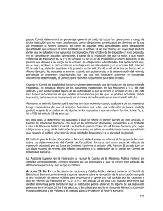  
	
  

propio Comité determinará un porcentaje general del saldo de todas las operaciones a cargo de
dicha institución que no sean consideradas como obligaciones garantizadas en términos de la Ley
de Protección al Ahorro Bancario, así como de aquellas otras consideradas como obligaciones
garantizadas que rebasen el límite señalado en el artículo 11 de esa misma Ley, cuyo pago pudiera
evitar que se actualicen los supuestos mencionados. Para efectos de lo dispuesto en este precepto,
no se considerarán aquellas operaciones a cargo de la institución de que se trate, a que hacen
referencia las fracciones II, IV y V del artículo 10 de la Ley de Protección al Ahorro Bancario, ni los
pasivos que deriven a su cargo por la emisión de obligaciones subordinadas. Las operaciones que,
en su caso, se lleven a cabo conforme a lo dispuesto en este párrafo y en el artículo 148, fracción
II de esta Ley, deberán sujetarse a lo previsto en los artículos 45 y 46 de la Ley de Protección al
Ahorro Bancario. No obstante lo anterior, cuando con posterioridad a la determinación del referido
porcentaje se presenten circunstancias por las que sea necesario aumentar el porcentaje
inicialmente determinado, el Comité podrá reunirse nuevamente para tales efectos.
Cuando el Comité de Estabilidad Bancaria hubiere determinado que la institución de banca múltiple
respectiva, no actualiza alguno de los supuestos establecidos en las fracciones I y II de este
artículo, y con posterioridad alguna de las autoridades a que se refiere el artículo 29 Bis 7 de esta
Ley tuviere conocimiento de que existen circunstancias por las que se podrían actualizar dichos
supuestos, podrá reunirse nuevamente en términos de lo dispuesto en el mencionado artículo.
Asimismo, el referido Comité podrá reunirse en todo momento cuando cualquiera de sus miembros
tenga conocimiento de que el deterioro financiero que sufra una institución de banca múltiple
pudiera originar la actualización de alguno de los supuestos a que se refieren las fracciones IV, V,
VI o VIII del artículo 28 de esta Ley.
En todo caso, al determinar los supuestos a que se refiere el primer párrafo de este artículo, el
Comité de Estabilidad Bancaria, con base en la información disponible, considerará si el probable
costo a la Hacienda Pública Federal o al Instituto para la Protección al Ahorro Bancario, por pagar
obligaciones a cargo de la institución de que se trate, se estima razonablemente menor que el daño
que causaría al público ahorrador de otras entidades financieras y a la sociedad en general.
El Instituto para la Protección al Ahorro Bancario deberá enviar un informe al Congreso de la Unión
sobre las determinaciones del Comité de Estabilidad Bancaria, así como sobre el método de
resolución adoptado por su Junta de Gobierno conforme al artículo 148, fracción II de esta Ley, en
un plazo máximo de treinta días hábiles posteriores a la celebración de la sesión del Comité de
Estabilidad Bancaria.
La Auditoría Superior de la Federación al revisar la Cuenta de la Hacienda Pública Federal del
ejercicio correspondiente, ejercerá respecto de las actividades a que se refiere este artículo, las
atribuciones que la Ley que la rige le confiere.
Artículo 29 Bis 7.- La Secretaría de Hacienda y Crédito Público deberá convocar al Comité de
Estabilidad Bancaria, previamente a que se resuelva sobre la revocación de la autorización otorgada
a una institución de banca múltiple para organizarse y operar con tal carácter por las causales a
que se refieren las fracciones IV, V, VI o VIII del artículo 28 de esta Ley, cuando determine que
existen elementos para considerar que la institución podría ubicarse en alguno de los supuestos
previstos en el artículo 29 Bis 6 de esta Ley, o lo solicite por escrito el Banco de México, la Comisión
Nacional Bancaria y de Valores o el Instituto para la Protección al Ahorro Bancario.

270	
  
	
  

 