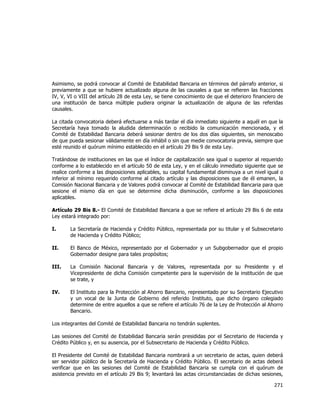  
	
  

Asimismo, se podrá convocar al Comité de Estabilidad Bancaria en términos del párrafo anterior, si
previamente a que se hubiere actualizado alguna de las causales a que se refieren las fracciones
IV, V, VI o VIII del artículo 28 de esta Ley, se tiene conocimiento de que el deterioro financiero de
una institución de banca múltiple pudiera originar la actualización de alguna de las referidas
causales.
La citada convocatoria deberá efectuarse a más tardar el día inmediato siguiente a aquél en que la
Secretaría haya tomado la aludida determinación o recibido la comunicación mencionada, y el
Comité de Estabilidad Bancaria deberá sesionar dentro de los dos días siguientes, sin menoscabo
de que pueda sesionar válidamente en día inhábil o sin que medie convocatoria previa, siempre que
esté reunido el quórum mínimo establecido en el artículo 29 Bis 9 de esta Ley.
Tratándose de instituciones en las que el índice de capitalización sea igual o superior al requerido
conforme a lo establecido en el artículo 50 de esta Ley, y en el cálculo inmediato siguiente que se
realice conforme a las disposiciones aplicables, su capital fundamental disminuya a un nivel igual o
inferior al mínimo requerido conforme al citado artículo y las disposiciones que de él emanen, la
Comisión Nacional Bancaria y de Valores podrá convocar al Comité de Estabilidad Bancaria para que
sesione el mismo día en que se determine dicha disminución, conforme a las disposiciones
aplicables.
Artículo 29 Bis 8.- El Comité de Estabilidad Bancaria a que se refiere el artículo 29 Bis 6 de esta
Ley estará integrado por:
I.

La Secretaría de Hacienda y Crédito Público, representada por su titular y el Subsecretario
de Hacienda y Crédito Público;

II.

El Banco de México, representado por el Gobernador y un Subgobernador que el propio
Gobernador designe para tales propósitos;

III.

La Comisión Nacional Bancaria y de Valores, representada por su Presidente y el
Vicepresidente de dicha Comisión competente para la supervisión de la institución de que
se trate, y

IV.

El Instituto para la Protección al Ahorro Bancario, representado por su Secretario Ejecutivo
y un vocal de la Junta de Gobierno del referido Instituto, que dicho órgano colegiado
determine de entre aquellos a que se refiere el artículo 76 de la Ley de Protección al Ahorro
Bancario.

Los integrantes del Comité de Estabilidad Bancaria no tendrán suplentes.
Las sesiones del Comité de Estabilidad Bancaria serán presididas por el Secretario de Hacienda y
Crédito Público y, en su ausencia, por el Subsecretario de Hacienda y Crédito Público.
El Presidente del Comité de Estabilidad Bancaria nombrará a un secretario de actas, quien deberá
ser servidor público de la Secretaría de Hacienda y Crédito Público. El secretario de actas deberá
verificar que en las sesiones del Comité de Estabilidad Bancaria se cumpla con el quórum de
asistencia previsto en el artículo 29 Bis 9; levantará las actas circunstanciadas de dichas sesiones,

271	
  
	
  

 