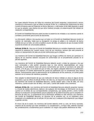 
	
  

las cuales deberán firmarse por todos los miembros del Comité asistentes; proporcionará a dichos
miembros la información a que se refiere el artículo 29 Bis 10, y notificará las resoluciones de dicho
Comité al Instituto para la Protección al Ahorro Bancario, a más tardar el día hábil siguiente a aquél
en que se adopten, para efectos de que dicho Instituto proceda a la determinación del método de
resolución correspondiente.
El Comité de Estabilidad Bancaria podrá acordar la asistencia de invitados a sus sesiones cuando lo
considere conveniente para la toma de decisiones.
La información relativa a los asuntos que se traten en el Comité de Estabilidad Bancaria tendrá el
carácter de reservada, hasta que su divulgación no ponga en peligro a la institución de banca
múltiple de que se trate, así como al público usuario de ésta, sin perjuicio de que el propio Comité
acuerde la emisión de comunicados públicos.
Artículo 29 Bis 9.- Para que el Comité de Estabilidad Bancaria se considere legalmente reunido se
requerirá la asistencia de, cuando menos, cinco de sus miembros, siempre que esté presente al
menos un representante de cada una de las instituciones que lo integran.
Los miembros del Comité de Estabilidad Bancaria que tengan conflicto de interés por participar en
alguna de sus sesiones deberán excusarse de conformidad con el procedimiento previsto en el
párrafo siguiente.
Los miembros del Comité de Estabilidad Bancaria deberán acudir a todas las sesiones a las que
sean convocados y sólo podrán excusarse bajo su más estricta responsabilidad, por causa
justificada, la cual deberán hacer del previo conocimiento por escrito al secretario de actas del
Comité, a fin de que, en la sesión de que se trate, ese órgano colegiado determine la justificación
de la ausencia. El Comité determinará las causas de justificación que se considerarán para estos
efectos. Exclusivamente para la determinación de la justificación de las ausencias, el Comité podrá
sesionar con el número de miembros presentes.
Para adoptar la determinación de que una institución de banca múltiple se ubica en alguno de los
supuestos a que se refiere el artículo 29 Bis 6 de esta Ley, se requerirá el voto favorable de seis de
los miembros del Comité de Estabilidad Bancaria, cuando asistan siete o más de ellos, de cinco
miembros, cuando acudan seis de ellos, o de cuatro, cuando sólo asistan cinco miembros.
Artículo 29 Bis 10.- Los miembros del Comité de Estabilidad Bancaria deberán presentar impreso
o a través de medios electrónicos, ópticos o de cualquier otra tecnología, la información con la que
cuenten en el ámbito de sus correspondientes competencias, que pueda permitir a dicho Comité
efectuar la evaluación correspondiente para la adopción de las determinaciones que le competen en
términos de esta Ley. La presentación de la información señalada en este artículo a los miembros
del Comité de Estabilidad Bancaria, en términos de la presente Ley, no se entenderá como
trasgresión a lo establecido por el artículo 142 de esta Ley o cualquiera otra disposición que obligue
a guardar secreto.
El mismo día de la sesión, los miembros del Comité deberán emitir su voto, de forma razonada,
respecto de los asuntos que sean sometidos a su consideración y, al hacer esto, deberán expresar
las consideraciones y fundamentos que lo sustenten. En ningún caso podrán abstenerse de votar.

272	
  
	
  

 