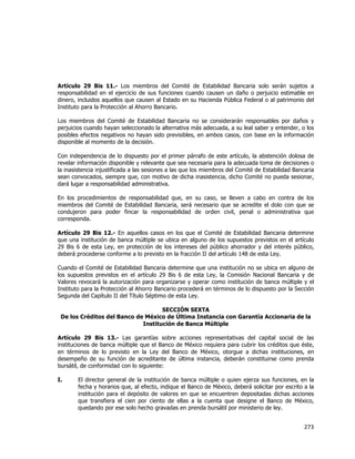  
	
  

Artículo 29 Bis 11.- Los miembros del Comité de Estabilidad Bancaria solo serán sujetos a
responsabilidad en el ejercicio de sus funciones cuando causen un daño o perjuicio estimable en
dinero, incluidos aquellos que causen al Estado en su Hacienda Pública Federal o al patrimonio del
Instituto para la Protección al Ahorro Bancario.
Los miembros del Comité de Estabilidad Bancaria no se considerarán responsables por daños y
perjuicios cuando hayan seleccionado la alternativa más adecuada, a su leal saber y entender, o los
posibles efectos negativos no hayan sido previsibles, en ambos casos, con base en la información
disponible al momento de la decisión.
Con independencia de lo dispuesto por el primer párrafo de este artículo, la abstención dolosa de
revelar información disponible y relevante que sea necesaria para la adecuada toma de decisiones o
la inasistencia injustificada a las sesiones a las que los miembros del Comité de Estabilidad Bancaria
sean convocados, siempre que, con motivo de dicha inasistencia, dicho Comité no pueda sesionar,
dará lugar a responsabilidad administrativa.
En los procedimientos de responsabilidad que, en su caso, se lleven a cabo en contra de los
miembros del Comité de Estabilidad Bancaria, será necesario que se acredite el dolo con que se
condujeron para poder fincar la responsabilidad de orden civil, penal o administrativa que
corresponda.
Artículo 29 Bis 12.- En aquellos casos en los que el Comité de Estabilidad Bancaria determine
que una institución de banca múltiple se ubica en alguno de los supuestos previstos en el artículo
29 Bis 6 de esta Ley, en protección de los intereses del público ahorrador y del interés público,
deberá procederse conforme a lo previsto en la fracción II del artículo 148 de esta Ley.
Cuando el Comité de Estabilidad Bancaria determine que una institución no se ubica en alguno de
los supuestos previstos en el artículo 29 Bis 6 de esta Ley, la Comisión Nacional Bancaria y de
Valores revocará la autorización para organizarse y operar como institución de banca múltiple y el
Instituto para la Protección al Ahorro Bancario procederá en términos de lo dispuesto por la Sección
Segunda del Capítulo II del Título Séptimo de esta Ley.
SECCIÓN SEXTA
De los Créditos del Banco de México de Última Instancia con Garantía Accionaria de la
Institución de Banca Múltiple
Artículo 29 Bis 13.- Las garantías sobre acciones representativas del capital social de las
instituciones de banca múltiple que el Banco de México requiera para cubrir los créditos que éste,
en términos de lo previsto en la Ley del Banco de México, otorgue a dichas instituciones, en
desempeño de su función de acreditante de última instancia, deberán constituirse como prenda
bursátil, de conformidad con lo siguiente:
I.

El director general de la institución de banca múltiple o quien ejerza sus funciones, en la
fecha y horarios que, al efecto, indique el Banco de México, deberá solicitar por escrito a la
institución para el depósito de valores en que se encuentren depositadas dichas acciones
que transfiera el cien por ciento de ellas a la cuenta que designe el Banco de México,
quedando por ese solo hecho gravadas en prenda bursátil por ministerio de ley.

273	
  
	
  

 