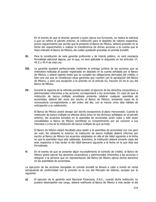  
	
  

En el evento de que el director general o quien ejerza sus funciones, no realice la solicitud
a que se refiere el párrafo anterior, la institución para el depósito de valores respectiva,
previo requerimiento por escrito que le presente el Banco de México, deberá proceder en la
fecha del requerimiento a realizar la transferencia de dichas acciones a la cuenta que le
haya indicado el Banco de México, las cuales quedarán gravadas en prenda bursátil.
II.

Para la constitución de esta garantía preferente y de interés público, no será necesaria
formalidad adicional alguna, por lo que, no será aplicable lo dispuesto en los artículos 17,
45 G y 45 H de esta Ley.

III.

La garantía quedará perfeccionada mediante la entrega jurídica de las acciones que se
entenderá realizada al quedar registradas en depósito en la cuenta señalada por el Banco
de México, y estará vigente hasta que se cumplan las obligaciones derivadas del crédito, o
bien una vez que se constituyan otras garantías que cuenten con la aprobación del Banco
de México, y será una excepción a lo previsto en el artículo 63, fracción III de la Ley del
Banco de México.

IV.

Durante la vigencia de la referida prenda bursátil, el ejercicio de los derechos corporativos y
patrimoniales inherentes a las acciones corresponderá a los accionistas. En caso de que la
institución de banca múltiple acreditada pretenda celebrar cualquier asamblea de
accionistas, deberá dar aviso por escrito al Banco de México, anexando copia de la
convocatoria correspondiente y del orden del día, con al menos cinco días hábiles de
anticipación a su celebración.
El Banco de México podrá otorgar por escrito excepciones al plazo mencionado. Cuando la
institución de banca múltiple no efectúe dicho aviso en los términos señalados en el párrafo
anterior, los acuerdos tomados en la asamblea de accionistas serán nulos y sólo serán
convalidados si Banco de México manifiesta su consentimiento por así convenir a sus
intereses o a los de la institución de banca múltiple de que se trate.
El Banco de México estará facultado para asistir a la asamblea de accionistas con voz pero
sin voto. No obstante lo anterior, la institución de banca múltiple deberá informar por
escrito al Banco de México los acuerdos adoptados en ella el día hábil siguiente a la fecha
en que la asamblea haya sido celebrada. Asimismo, la institución deberá enviarle copia del
acta respectiva a más tardar el día hábil bancario siguiente a la fecha en la que ésta sea
formalizada.

V.

En el evento de que se presente algún incumplimiento al contrato de crédito, el Banco de
México podrá ejercer los derechos corporativos y patrimoniales inherentes a las acciones o
designar a la persona que en representación del Banco de México ejerza dichos derechos
en las asambleas de accionistas.

La ejecución de las acciones otorgadas en prenda bursátil se llevará a cabo a través de venta
extrajudicial de conformidad con lo previsto en la Ley del Mercado de Valores, excepto por lo
siguiente:
a)

El ejecutor de la garantía será Nacional Financiera, S.N.C., cuando dicha institución no
pudiere desempeñar ese cargo, deberá notificarlo al Banco de México a más tardar el día

274	
  
	
  

 