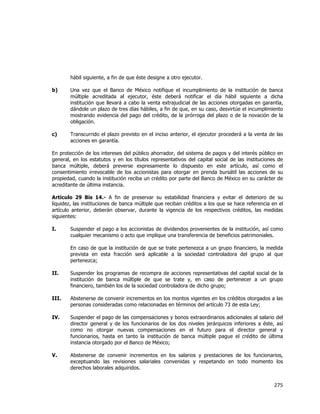  
	
  

hábil siguiente, a fin de que éste designe a otro ejecutor.
b)

Una vez que el Banco de México notifique el incumplimiento de la institución de banca
múltiple acreditada al ejecutor, éste deberá notificar el día hábil siguiente a dicha
institución que llevará a cabo la venta extrajudicial de las acciones otorgadas en garantía,
dándole un plazo de tres días hábiles, a fin de que, en su caso, desvirtúe el incumplimiento
mostrando evidencia del pago del crédito, de la prórroga del plazo o de la novación de la
obligación.

c)

Transcurrido el plazo previsto en el inciso anterior, el ejecutor procederá a la venta de las
acciones en garantía.

En protección de los intereses del público ahorrador, del sistema de pagos y del interés público
general, en los estatutos y en los títulos representativos del capital social de las instituciones
banca múltiple, deberá preverse expresamente lo dispuesto en este artículo, así como
consentimiento irrevocable de los accionistas para otorgar en prenda bursátil las acciones de
propiedad, cuando la institución reciba un crédito por parte del Banco de México en su carácter
acreditante de última instancia.

en
de
el
su
de

Artículo 29 Bis 14.- A fin de preservar su estabilidad financiera y evitar el deterioro de su
liquidez, las instituciones de banca múltiple que reciban créditos a los que se hace referencia en el
artículo anterior, deberán observar, durante la vigencia de los respectivos créditos, las medidas
siguientes:
I.

Suspender el pago a los accionistas de dividendos provenientes de la institución, así como
cualquier mecanismo o acto que implique una transferencia de beneficios patrimoniales.
En caso de que la institución de que se trate pertenezca a un grupo financiero, la medida
prevista en esta fracción será aplicable a la sociedad controladora del grupo al que
pertenezca;

II.

Suspender los programas de recompra de acciones representativas del capital social de la
institución de banca múltiple de que se trate y, en caso de pertenecer a un grupo
financiero, también los de la sociedad controladora de dicho grupo;

III.

Abstenerse de convenir incrementos en los montos vigentes en los créditos otorgados a las
personas consideradas como relacionadas en términos del artículo 73 de esta Ley;

IV.

Suspender el pago de las compensaciones y bonos extraordinarios adicionales al salario del
director general y de los funcionarios de los dos niveles jerárquicos inferiores a éste, así
como no otorgar nuevas compensaciones en el futuro para el director general y
funcionarios, hasta en tanto la institución de banca múltiple pague el crédito de última
instancia otorgado por el Banco de México;

V.

Abstenerse de convenir incrementos en los salarios y prestaciones de los funcionarios,
exceptuando las revisiones salariales convenidas y respetando en todo momento los
derechos laborales adquiridos.

275	
  
	
  

 