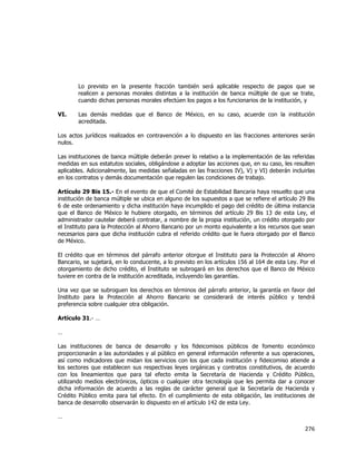  
	
  

Lo previsto en la presente fracción también será aplicable respecto de pagos que se
realicen a personas morales distintas a la institución de banca múltiple de que se trate,
cuando dichas personas morales efectúen los pagos a los funcionarios de la institución, y
VI.

Las demás medidas que el Banco de México, en su caso, acuerde con la institución
acreditada.

Los actos jurídicos realizados en contravención a lo dispuesto en las fracciones anteriores serán
nulos.
Las instituciones de banca múltiple deberán prever lo relativo a la implementación de las referidas
medidas en sus estatutos sociales, obligándose a adoptar las acciones que, en su caso, les resulten
aplicables. Adicionalmente, las medidas señaladas en las fracciones IV), V) y VI) deberán incluirlas
en los contratos y demás documentación que regulen las condiciones de trabajo.
Artículo 29 Bis 15.- En el evento de que el Comité de Estabilidad Bancaria haya resuelto que una
institución de banca múltiple se ubica en alguno de los supuestos a que se refiere el artículo 29 Bis
6 de este ordenamiento y dicha institución haya incumplido el pago del crédito de última instancia
que el Banco de México le hubiere otorgado, en términos del artículo 29 Bis 13 de esta Ley, el
administrador cautelar deberá contratar, a nombre de la propia institución, un crédito otorgado por
el Instituto para la Protección al Ahorro Bancario por un monto equivalente a los recursos que sean
necesarios para que dicha institución cubra el referido crédito que le fuera otorgado por el Banco
de México.
El crédito que en términos del párrafo anterior otorgue el Instituto para la Protección al Ahorro
Bancario, se sujetará, en lo conducente, a lo previsto en los artículos 156 al 164 de esta Ley. Por el
otorgamiento de dicho crédito, el Instituto se subrogará en los derechos que el Banco de México
tuviere en contra de la institución acreditada, incluyendo las garantías.
Una vez que se subroguen los derechos en términos del párrafo anterior, la garantía en favor del
Instituto para la Protección al Ahorro Bancario se considerará de interés público y tendrá
preferencia sobre cualquier otra obligación.
Artículo 31.- …
…
Las instituciones de banca de desarrollo y los fideicomisos públicos de fomento económico
proporcionarán a las autoridades y al público en general información referente a sus operaciones,
así como indicadores que midan los servicios con los que cada institución y fideicomiso atiende a
los sectores que establecen sus respectivas leyes orgánicas y contratos constitutivos, de acuerdo
con los lineamientos que para tal efecto emita la Secretaría de Hacienda y Crédito Público,
utilizando medios electrónicos, ópticos o cualquier otra tecnología que les permita dar a conocer
dicha información de acuerdo a las reglas de carácter general que la Secretaría de Hacienda y
Crédito Público emita para tal efecto. En el cumplimiento de esta obligación, las instituciones de
banca de desarrollo observarán lo dispuesto en el artículo 142 de esta Ley.
…

276	
  
	
  

 
