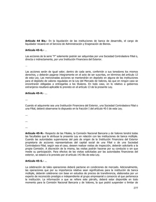  
	
  

Artículo 44 Bis.- En la liquidación de las instituciones de banca de desarrollo, el cargo de
liquidador recaerá en el Servicio de Administración y Enajenación de Bienes.
Artículo 45-G.- …
Las acciones de la serie “F” solamente podrán ser adquiridas por una Sociedad Controladora Filial o,
directa o indirectamente, por una Institución Financiera del Exterior.
…
Las acciones serán de igual valor; dentro de cada serie, conferirán a sus tenedores los mismos
derechos, y deberán pagarse íntegramente en el acto de ser suscritas, en términos del artículo 12
de esta Ley. Las mencionadas acciones se mantendrán en depósito en alguna de las instituciones
para el depósito de valores reguladas en la Ley del Mercado de Valores, las que en ningún caso se
encontrarán obligadas a entregarlas a los titulares. En todo caso, en lo relativo a gobiernos
extranjeros resultará aplicable lo previsto en el artículo 13 de la presente Ley.
Artículo 45-H.- ...
...
Cuando el adquirente sea una Institución Financiera del Exterior, una Sociedad Controladora Filial o
una Filial, deberá observarse lo dispuesto en la fracción I del artículo 45-I de esta Ley.
...
...
...
Artículo 45-N.- Respecto de las Filiales, la Comisión Nacional Bancaria y de Valores tendrá todas
las facultades que le atribuye la presente Ley en relación con las instituciones de banca múltiple.
Cuando las autoridades supervisoras del país de origen de la Institución Financiera del Exterior
propietaria de acciones representativas del capital social de una Filial o de una Sociedad
Controladora Filial, según sea el caso, deseen realizar visitas de inspección, deberán solicitarlo a la
propia Comisión. A discreción de la misma, las visitas podrán hacerse por su conducto o sin que
medie su participación. Para efectos de las visitas solicitadas por las autoridades financieras del
exterior, se estará a lo previsto por el artículo 143 Bis de esta Ley.
Artículo 45-S.- ...
La celebración de tales operaciones deberá pactarse en condiciones de mercado. Adicionalmente,
las operaciones que por su importancia relativa sean significativas para la institución de banca
múltiple, deberán celebrarse con base en estudios de precios de transferencia, elaborados por un
experto de reconocido prestigio e independiente al grupo empresarial o consorcio al que pertenezca
la institución. La información a que se refiere este párrafo, deberá estar disponible en todo
momento para la Comisión Nacional Bancaria y de Valores, la que podrá suspender o limitar de

277	
  
	
  

 