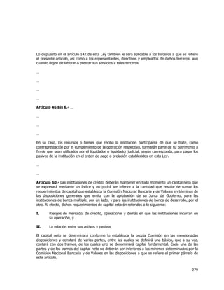  
	
  

Lo dispuesto en el artículo 142 de esta Ley también le será aplicable a los terceros a que se refiere
el presente artículo, así como a los representantes, directivos y empleados de dichos terceros, aun
cuando dejen de laborar o prestar sus servicios a tales terceros.
…
…
…
…
Artículo 46 Bis 6.- …
…
…
…
En su caso, los recursos o bienes que reciba la institución participante de que se trate, como
contraprestación por el cumplimiento de la operación respectiva, formarán parte de su patrimonio a
fin de que sean utilizados por el liquidador o liquidador judicial, según corresponda, para pagar los
pasivos de la institución en el orden de pago o prelación establecidos en esta Ley.
…
…
Artículo 50.- Las instituciones de crédito deberán mantener en todo momento un capital neto que
se expresará mediante un índice y no podrá ser inferior a la cantidad que resulte de sumar los
requerimientos de capital que establezca la Comisión Nacional Bancaria y de Valores en términos de
las disposiciones generales que emita con la aprobación de su Junta de Gobierno, para las
instituciones de banca múltiple, por un lado, y para las instituciones de banca de desarrollo, por el
otro. Al efecto, dichos requerimientos de capital estarán referidos a lo siguiente:
I.

Riesgos de mercado, de crédito, operacional y demás en que las instituciones incurran en
su operación, y

II.

La relación entre sus activos y pasivos

El capital neto se determinará conforme lo establezca la propia Comisión en las mencionadas
disposiciones y constará de varias partes, entre las cuales se definirá una básica, que a su vez,
contará con dos tramos, de los cuales uno se denominará capital fundamental. Cada una de las
partes y de los tramos del capital neto no deberán ser inferiores a los mínimos determinados por la
Comisión Nacional Bancaria y de Valores en las disposiciones a que se refiere el primer párrafo de
este artículo.

279	
  
	
  

 