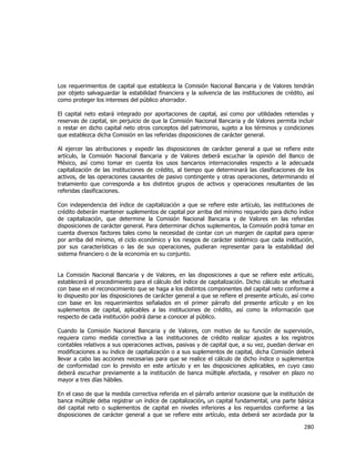  
	
  

Los requerimientos de capital que establezca la Comisión Nacional Bancaria y de Valores tendrán
por objeto salvaguardar la estabilidad financiera y la solvencia de las instituciones de crédito, así
como proteger los intereses del público ahorrador.
El capital neto estará integrado por aportaciones de capital, así como por utilidades retenidas y
reservas de capital, sin perjuicio de que la Comisión Nacional Bancaria y de Valores permita incluir
o restar en dicho capital neto otros conceptos del patrimonio, sujeto a los términos y condiciones
que establezca dicha Comisión en las referidas disposiciones de carácter general.
Al ejercer las atribuciones y expedir las disposiciones de carácter general a que se refiere este
artículo, la Comisión Nacional Bancaria y de Valores deberá escuchar la opinión del Banco de
México, así como tomar en cuenta los usos bancarios internacionales respecto a la adecuada
capitalización de las instituciones de crédito, al tiempo que determinará las clasificaciones de los
activos, de las operaciones causantes de pasivo contingente y otras operaciones, determinando el
tratamiento que corresponda a los distintos grupos de activos y operaciones resultantes de las
referidas clasificaciones.
Con independencia del índice de capitalización a que se refiere este artículo, las instituciones de
crédito deberán mantener suplementos de capital por arriba del mínimo requerido para dicho índice
de capitalización, que determine la Comisión Nacional Bancaria y de Valores en las referidas
disposiciones de carácter general. Para determinar dichos suplementos, la Comisión podrá tomar en
cuenta diversos factores tales como la necesidad de contar con un margen de capital para operar
por arriba del mínimo, el ciclo económico y los riesgos de carácter sistémico que cada institución,
por sus características o las de sus operaciones, pudieran representar para la estabilidad del
sistema financiero o de la economía en su conjunto.
La Comisión Nacional Bancaria y de Valores, en las disposiciones a que se refiere este artículo,
establecerá el procedimiento para el cálculo del índice de capitalización. Dicho cálculo se efectuará
con base en el reconocimiento que se haga a los distintos componentes del capital neto conforme a
lo dispuesto por las disposiciones de carácter general a que se refiere el presente artículo, así como
con base en los requerimientos señalados en el primer párrafo del presente artículo y en los
suplementos de capital, aplicables a las instituciones de crédito, así como la información que
respecto de cada institución podrá darse a conocer al público.
Cuando la Comisión Nacional Bancaria y de Valores, con motivo de su función de supervisión,
requiera como medida correctiva a las instituciones de crédito realizar ajustes a los registros
contables relativos a sus operaciones activas, pasivas y de capital que, a su vez, puedan derivar en
modificaciones a su índice de capitalización o a sus suplementos de capital, dicha Comisión deberá
llevar a cabo las acciones necesarias para que se realice el cálculo de dicho índice o suplementos
de conformidad con lo previsto en este artículo y en las disposiciones aplicables, en cuyo caso
deberá escuchar previamente a la institución de banca múltiple afectada, y resolver en plazo no
mayor a tres días hábiles.
En el caso de que la medida correctiva referida en el párrafo anterior ocasione que la institución de
banca múltiple deba registrar un índice de capitalización, un capital fundamental, una parte básica
del capital neto o suplementos de capital en niveles inferiores a los requeridos conforme a las
disposiciones de carácter general a que se refiere este artículo, esta deberá ser acordada por la

280	
  
	
  

 