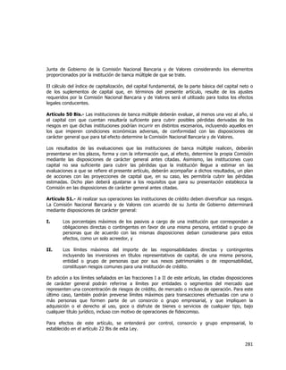  
	
  

Junta de Gobierno de la Comisión Nacional Bancaria y de Valores considerando los elementos
proporcionados por la institución de banca múltiple de que se trate.
El cálculo del índice de capitalización, del capital fundamental, de la parte básica del capital neto o
de los suplementos de capital que, en términos del presente artículo, resulte de los ajustes
requeridos por la Comisión Nacional Bancaria y de Valores será el utilizado para todos los efectos
legales conducentes.
Artículo 50 Bis.- Las instituciones de banca múltiple deberán evaluar, al menos una vez al año, si
el capital con que cuentan resultaría suficiente para cubrir posibles pérdidas derivadas de los
riesgos en que dichas instituciones podrían incurrir en distintos escenarios, incluyendo aquellos en
los que imperen condiciones económicas adversas, de conformidad con las disposiciones de
carácter general que para tal efecto determine la Comisión Nacional Bancaria y de Valores.
Los resultados de las evaluaciones que las instituciones de banca múltiple realicen, deberán
presentarse en los plazos, forma y con la información que, al efecto, determine la propia Comisión
mediante las disposiciones de carácter general antes citadas. Asimismo, las instituciones cuyo
capital no sea suficiente para cubrir las pérdidas que la institución llegue a estimar en las
evaluaciones a que se refiere el presente artículo, deberán acompañar a dichos resultados, un plan
de acciones con las proyecciones de capital que, en su caso, les permitiría cubrir las pérdidas
estimadas. Dicho plan deberá ajustarse a los requisitos que para su presentación establezca la
Comisión en las disposiciones de carácter general antes citadas.
Artículo 51.- Al realizar sus operaciones las instituciones de crédito deben diversificar sus riesgos.
La Comisión Nacional Bancaria y de Valores con acuerdo de su Junta de Gobierno determinará
mediante disposiciones de carácter general:
I.

Los porcentajes máximos de los pasivos a cargo de una institución que correspondan a
obligaciones directas o contingentes en favor de una misma persona, entidad o grupo de
personas que de acuerdo con las mismas disposiciones deban considerarse para estos
efectos, como un solo acreedor, y

II.

Los límites máximos del importe de las responsabilidades directas y contingentes
incluyendo las inversiones en títulos representativos de capital, de una misma persona,
entidad o grupo de personas que por sus nexos patrimoniales o de responsabilidad,
constituyan riesgos comunes para una institución de crédito.

En adición a los límites señalados en las fracciones I a II de este artículo, las citadas disposiciones
de carácter general podrán referirse a límites por entidades o segmentos del mercado que
representen una concentración de riesgos de crédito, de mercado o incluso de operación. Para este
último caso, también podrán preverse límites máximos para transacciones efectuadas con una o
más personas que formen parte de un consorcio o grupo empresarial, y que impliquen la
adquisición o el derecho al uso, goce o disfrute de bienes o servicios de cualquier tipo, bajo
cualquier título jurídico, incluso con motivo de operaciones de fideicomiso.
Para efectos de este artículo, se entenderá por control, consorcio y grupo empresarial, lo
establecido en el artículo 22 Bis de esta Ley.

281	
  
	
  

 