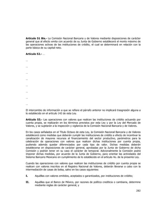  
	
  

Artículo 51 Bis.- La Comisión Nacional Bancaria y de Valores mediante disposiciones de carácter
general que al efecto emita con acuerdo de su Junta de Gobierno establecerá el monto máximo de
las operaciones activas de las instituciones de crédito, el cual se determinará en relación con la
parte básica de su capital neto.
Artículo 52.- …
…
…
…
…
…
…
…
…
El intercambio de información a que se refiere el párrafo anterior no implicará trasgresión alguna a
lo establecido en el artículo 142 de esta Ley.
Artículo 53.- Las operaciones con valores que realicen las instituciones de crédito actuando por
cuenta propia, se realizarán en los términos previstos por esta Ley y por la Ley del Mercado de
Valores, y se sujetarán a la inspección y vigilancia de la Comisión Nacional Bancaria y de Valores.
En los casos señalados en el Título Octavo de esta Ley, la Comisión Nacional Bancaria y de Valores
establecerá como medidas que deberán cumplir las instituciones de crédito a efecto de incentivar la
canalización de mayores recursos al financiamiento del sector productivo, parámetros para la
celebración de operaciones con valores que realicen dichas instituciones por cuenta propia,
pudiendo además quedar diferenciados por cada tipo de valor. Dichas medidas deberán
establecerse en disposiciones de carácter general, aprobadas por la Junta de Gobierno de dicha
Comisión y podrán tener en su caso el carácter de temporal. Adicionalmente la Comisión podrá
imponer dichas medidas, por acuerdo de la Junta de Gobierno, para orientar las actividades del
Sistema Bancario Mexicano en cumplimiento de lo establecido en el artículo 4o. de la presente Ley.
Cuando las operaciones con valores que realicen las instituciones de crédito por cuenta propia se
realicen con valores inscritos en el Registro Nacional de Valores, deberán llevarse a cabo con la
intermediación de casas de bolsa, salvo en los casos siguientes:
I.

Aquéllas con valores emitidos, aceptados o garantizados, por instituciones de crédito;

II.

Aquéllas que el Banco de México, por razones de política crediticia o cambiaria, determine
mediante reglas de carácter general, y

282	
  
	
  

 