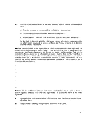  
	
  

III.

Las que exceptúe la Secretaría de Hacienda y Crédito Público, siempre que se efectúen
para:
a) Financiar empresas de nueva creación o ampliaciones a las existentes;
b) Transferir proporciones importantes del capital de empresas, y
c) Otros propósitos a los cuales no se adecúen los mecanismos normales del mercado.
La Secretaría de Hacienda y Crédito Público para resolver sobre las excepciones previstas
en esta fracción, escuchará la opinión del Banco de México, así como de la Comisión
Nacional Bancaria y de Valores.

Artículo 57.- Los clientes de las instituciones de crédito que mantengan cuentas vinculadas con
las operaciones a que se refieren las fracciones I y II del artículo 46 de esta Ley podrán autorizar a
terceros para que hagan disposiciones de efectivo con cargo a dichas cuentas. Para ello, las
instituciones deberán contar con la autorización del titular o titulares de la cuenta. Tratándose de
instituciones de banca múltiple, éstas además deberán realizar los actos necesarios para que en los
contratos en los que se documenten las operaciones referidas, se señale expresamente a la o las
personas que tendrán derecho al pago de las obligaciones garantizadas a que se refiere la Ley de
Protección al Ahorro Bancario.
…
…
...
…
…
…
...
Artículo 60.- Las cantidades que tengan por lo menos un año de depósito en cuenta de ahorro no
estarán sujetas a embargo hasta una suma equivalente a la que resulte mayor de los límites
siguientes:
I.

El equivalente a veinte veces el salario mínimo general diario vigente en el Distrito Federal
elevado al año, o

II.

El equivalente al setenta y cinco por ciento del importe de la cuenta.

…

283	
  
	
  

 