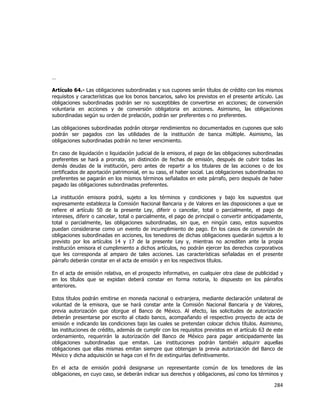  
	
  

…
Artículo 64.- Las obligaciones subordinadas y sus cupones serán títulos de crédito con los mismos
requisitos y características que los bonos bancarios, salvo los previstos en el presente artículo. Las
obligaciones subordinadas podrán ser no susceptibles de convertirse en acciones; de conversión
voluntaria en acciones y de conversión obligatoria en acciones. Asimismo, las obligaciones
subordinadas según su orden de prelación, podrán ser preferentes o no preferentes.
Las obligaciones subordinadas podrán otorgar rendimientos no documentados en cupones que solo
podrán ser pagados con las utilidades de la institución de banca múltiple. Asimismo, las
obligaciones subordinadas podrán no tener vencimiento.
En caso de liquidación o liquidación judicial de la emisora, el pago de las obligaciones subordinadas
preferentes se hará a prorrata, sin distinción de fechas de emisión, después de cubrir todas las
demás deudas de la institución, pero antes de repartir a los titulares de las acciones o de los
certificados de aportación patrimonial, en su caso, el haber social. Las obligaciones subordinadas no
preferentes se pagarán en los mismos términos señalados en este párrafo, pero después de haber
pagado las obligaciones subordinadas preferentes.
La institución emisora podrá, sujeto a los términos y condiciones y bajo los supuestos que
expresamente establezca la Comisión Nacional Bancaria y de Valores en las disposiciones a que se
refiere el artículo 50 de la presente Ley, diferir o cancelar, total o parcialmente, el pago de
intereses, diferir o cancelar, total o parcialmente, el pago de principal o convertir anticipadamente,
total o parcialmente, las obligaciones subordinadas, sin que, en ningún caso, estos supuestos
puedan considerarse como un evento de incumplimiento de pago. En los casos de conversión de
obligaciones subordinadas en acciones, los tenedores de dichas obligaciones quedarán sujetos a lo
previsto por los artículos 14 y 17 de la presente Ley y, mientras no acrediten ante la propia
institución emisora el cumplimiento a dichos artículos, no podrán ejercer los derechos corporativos
que les corresponda al amparo de tales acciones. Las características señaladas en el presente
párrafo deberán constar en el acta de emisión y en los respectivos títulos.
En el acta de emisión relativa, en el prospecto informativo, en cualquier otra clase de publicidad y
en los títulos que se expidan deberá constar en forma notoria, lo dispuesto en los párrafos
anteriores.
Estos títulos podrán emitirse en moneda nacional o extranjera, mediante declaración unilateral de
voluntad de la emisora, que se hará constar ante la Comisión Nacional Bancaria y de Valores,
previa autorización que otorgue el Banco de México. Al efecto, las solicitudes de autorización
deberán presentarse por escrito al citado banco, acompañando el respectivo proyecto de acta de
emisión e indicando las condiciones bajo las cuales se pretendan colocar dichos títulos. Asimismo,
las instituciones de crédito, además de cumplir con los requisitos previstos en el artículo 63 de este
ordenamiento, requerirán la autorización del Banco de México para pagar anticipadamente las
obligaciones subordinadas que emitan. Las instituciones podrán también adquirir aquellas
obligaciones que ellas mismas emitan siempre que obtengan la previa autorización del Banco de
México y dicha adquisición se haga con el fin de extinguirlas definitivamente.
En el acta de emisión podrá designarse un representante común de los tenedores de las
obligaciones, en cuyo caso, se deberán indicar sus derechos y obligaciones, así como los términos y

284	
  
	
  

 