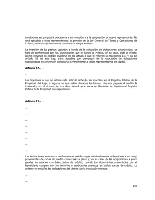  
	
  

condiciones en que podrá procederse a su remoción y a la designación de nuevo representante. No
será aplicable a estos representantes, lo previsto en la Ley General de Títulos y Operaciones de
Crédito, para los representantes comunes de obligacionistas.
La inversión de los pasivos captados a través de la colocación de obligaciones subordinadas, se
hará de conformidad con las disposiciones que el Banco de México, en su caso, dicte al efecto.
Dichos recursos no podrán invertirse en los activos a que se refieren las fracciones I, II y III del
artículo 55 de esta Ley, salvo aquellos que provengan de la colocación de obligaciones
subordinadas de conversión obligatoria al vencimiento a títulos representativos de capital.
Artículo 67.- …
…
Las hipotecas a que se refiere este artículo deberán ser inscritas en el Registro Público de la
Propiedad del lugar o lugares en que estén ubicados los bienes. Una vez pagado el crédito la
institución, en el término de tres días, deberá girar carta de liberación de hipoteca al Registro
Público de la Propiedad correspondiente.
…
Artículo 71.- ...
...
...
...
...
...
...
...
...
Las instituciones emisoras o confirmadoras podrán pagar anticipadamente obligaciones a su cargo
provenientes de cartas de crédito comerciales a plazo y, en su caso, de las aceptaciones a plazo
giradas en relación con tales cartas de crédito, cuando los documentos presentados por el
beneficiario cumplan con los términos y condiciones previstos en dichas cartas de crédito. Lo
anterior no modifica las obligaciones del cliente con la institución emisora.
...
...

285	
  
	
  

 
