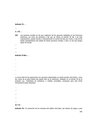  
	
  

Artículo 73. ...
...
I. a VI. ...
VII.

Las personas morales en las que cualquiera de las personas señaladas en las fracciones
anteriores, así como las personas a las que se refiere el artículo 46 Bis 3 de este
ordenamiento, posean directa o indirectamente el control del diez por ciento o más de los
títulos representativos del capital de dichas personas morales, o bien, en las que tengan
poder de mando.

...
...
...
Artículo 73 Bis.- ...
…
…
…
…
…
La suma total de las operaciones con personas relacionadas no podrá exceder del treinta y cinco
por ciento de la parte básica del capital neto de la institución, señalado en el artículo 50 de la
presente Ley. Tratándose de préstamos o créditos revocables, computará para este límite
únicamente la parte dispuesta.
…
...
...
...
...
a) a e) …
Artículo 74.- En protección de los intereses del público ahorrador, del sistema de pagos y para

286	
  
	
  

 