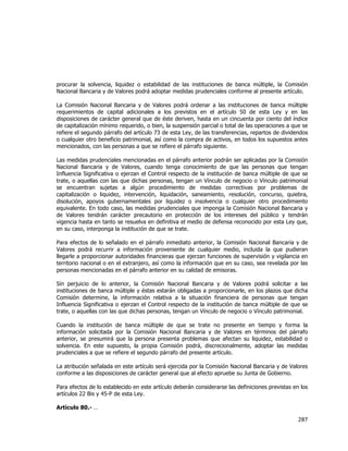  
	
  

procurar la solvencia, liquidez o estabilidad de las instituciones de banca múltiple, la Comisión
Nacional Bancaria y de Valores podrá adoptar medidas prudenciales conforme al presente artículo.
La Comisión Nacional Bancaria y de Valores podrá ordenar a las instituciones de banca múltiple
requerimientos de capital adicionales a los previstos en el artículo 50 de esta Ley y en las
disposiciones de carácter general que de éste deriven, hasta en un cincuenta por ciento del índice
de capitalización mínimo requerido, o bien, la suspensión parcial o total de las operaciones a que se
refiere el segundo párrafo del artículo 73 de esta Ley, de las transferencias, repartos de dividendos
o cualquier otro beneficio patrimonial, así como la compra de activos, en todos los supuestos antes
mencionados, con las personas a que se refiere el párrafo siguiente.
Las medidas prudenciales mencionadas en el párrafo anterior podrán ser aplicadas por la Comisión
Nacional Bancaria y de Valores, cuando tenga conocimiento de que las personas que tengan
Influencia Significativa o ejerzan el Control respecto de la institución de banca múltiple de que se
trate, o aquellas con las que dichas personas, tengan un Vínculo de negocio o Vínculo patrimonial
se encuentran sujetas a algún procedimiento de medidas correctivas por problemas de
capitalización o liquidez, intervención, liquidación, saneamiento, resolución, concurso, quiebra,
disolución, apoyos gubernamentales por liquidez o insolvencia o cualquier otro procedimiento
equivalente. En todo caso, las medidas prudenciales que imponga la Comisión Nacional Bancaria y
de Valores tendrán carácter precautorio en protección de los intereses del público y tendrán
vigencia hasta en tanto se resuelva en definitiva el medio de defensa reconocido por esta Ley que,
en su caso, interponga la institución de que se trate.
Para efectos de lo señalado en el párrafo inmediato anterior, la Comisión Nacional Bancaria y de
Valores podrá recurrir a información proveniente de cualquier medio, incluida la que pudieran
llegarle a proporcionar autoridades financieras que ejerzan funciones de supervisión y vigilancia en
territorio nacional o en el extranjero, así como la información que en su caso, sea revelada por las
personas mencionadas en el párrafo anterior en su calidad de emisoras.
Sin perjuicio de lo anterior, la Comisión Nacional Bancaria y de Valores podrá solicitar a las
instituciones de banca múltiple y éstas estarán obligadas a proporcionarle, en los plazos que dicha
Comisión determine, la información relativa a la situación financiera de personas que tengan
Influencia Significativa o ejerzan el Control respecto de la institución de banca múltiple de que se
trate, o aquellas con las que dichas personas, tengan un Vínculo de negocio o Vínculo patrimonial.
Cuando la institución de banca múltiple de que se trate no presente en tiempo y forma la
información solicitada por la Comisión Nacional Bancaria y de Valores en términos del párrafo
anterior, se presumirá que la persona presenta problemas que afectan su liquidez, estabilidad o
solvencia. En este supuesto, la propia Comisión podrá, discrecionalmente, adoptar las medidas
prudenciales a que se refiere el segundo párrafo del presente artículo.
La atribución señalada en este artículo será ejercida por la Comisión Nacional Bancaria y de Valores
conforme a las disposiciones de carácter general que al efecto apruebe su Junta de Gobierno.
Para efectos de lo establecido en este artículo deberán considerarse las definiciones previstas en los
artículos 22 Bis y 45-P de esta Ley.
Artículo 80.- …

287	
  
	
  

 