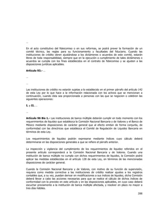  
	
  

…
En el acto constitutivo del fideicomiso o en sus reformas, se podrá prever la formación de un
comité técnico, las reglas para su funcionamiento y facultades del fiduciario. Cuando las
instituciones de crédito obren ajustándose a los dictámenes o acuerdos de este comité, estarán
libres de toda responsabilidad, siempre que en la ejecución o cumplimiento de tales dictámenes o
acuerdos se cumpla con los fines establecidos en el contrato de fideicomiso y se ajusten a las
disposiciones jurídicas aplicables.
Artículo 93.- …
…
…
Las instituciones de crédito no estarán sujetas a lo establecido en el primer párrafo del artículo 142
de esta Ley por lo que hace a la información relacionada con los activos que se mencionan a
continuación, cuando ésta sea proporcionada a personas con las que se negocien o celebren las
siguientes operaciones:
I. y II. …
…
Artículo 96 Bis 1.- Las instituciones de banca múltiple deberán cumplir en todo momento con los
requerimientos de liquidez que establezca la Comisión Nacional Bancaria y de Valores y el Banco de
México mediante disposiciones de carácter general que al efecto emitan de forma conjunta, de
conformidad con las directrices que establezca el Comité de Regulación de Liquidez Bancaria en
términos de esta Ley.
Los requerimientos de liquidez podrán expresarse mediante índices cuyo cálculo deberá
determinarse en las disposiciones generales a que se refiere el párrafo anterior.
La inspección y vigilancia del cumplimiento de los requerimientos de liquidez referidos en el
presente artículo corresponderá a la Comisión Nacional Bancaria y de Valores. Cuando una
institución de banca múltiple no cumpla con dichos requerimientos de liquidez, la Comisión podrá
aplicar las medidas establecidas en el artículo 128 de esta Ley, en términos de las mencionadas
disposiciones de carácter general.
Cuando la Comisión Nacional Bancaria y de Valores, con motivo de su función de supervisión,
requiera como medida correctiva a las instituciones de crédito realizar ajustes a los registros
contables que, a su vez, puedan derivar en modificaciones a sus índices de liquidez, dicha Comisión
deberá llevar a cabo las acciones necesarias para que se realice el cálculo de dichos índices de
conformidad con lo previsto en este artículo y en las disposiciones aplicables, en cuyo caso deberá
escuchar previamente a la institución de banca múltiple afectada, y resolver en plazo no mayor a
tres días hábiles.

288	
  
	
  

 