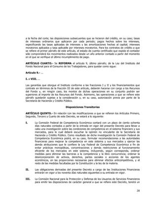  
	
  

a la fecha del corte; las disposiciones subsecuentes que se hicieron del crédito, en su caso; tasas
de intereses ordinarios que aplicaron por cada periodo; pagos hechos sobre los intereses,
especificando las tasas aplicadas de intereses y las amortizaciones hechas al capital; intereses
moratorios aplicados y tasa aplicable por intereses moratorios. Para los contratos de crédito a que
se refiere el primer párrafo de este artículo, el estado de cuenta certificado que expida el contador
sólo comprenderá los movimientos realizados desde un año anterior contado a partir del momento
en el que se verifique el último incumplimiento de pago.
ARTÍCULO CUARTO.- Se REFORMA el artículo 9, último párrafo; de la Ley del Instituto del
Fondo Nacional para el Consumo de los Trabajadores, para quedar como sigue:
Artículo 9.- ...
I. a VIII. ...
Las garantías que otorgue el Instituto conforme a las fracciones I y II y los financiamientos que
contrate en términos de la fracción III de este artículo, deberán hacerse con cargo a los Recursos
del Fondo y, en ningún caso, los montos de dichas operaciones en su conjunto podrán ser
superiores al importe de los Recursos del Fondo. Asimismo, las operaciones a que se refiere este
párrafo quedarán sujetas a la consideración y, en su caso, autorización previa por parte de la
Secretaría de Hacienda y Crédito Público.
Disposiciones Transitorias
ARTÍCULO QUINTO.- En relación con las modificaciones a que se refieren los Artículos Primero,
Segundo, Tercero y Cuarto de este Decreto, se estará a lo siguiente:
I.

La Comisión Federal de Competencia Económica contará con un plazo de ciento ochenta
días naturales contados a partir de la entrada en vigor del presente Decreto para llevar a
cabo una investigación sobre las condiciones de competencia en el sistema financiero y sus
mercados, para lo cual deberá escuchar la opinión no vinculante de la Secretaría de
Hacienda y Crédito Público. Como resultado de dicha investigación la Comisión Federal de
Competencia Económica podrá, en su caso, formular recomendaciones a las autoridades
financieras para mejorar la competencia en este sistema y sus mercados y ejercer las
demás atribuciones que le confiere la Ley Federal de Competencia Económica a fin de
evitar prácticas monopólicas, concentraciones y demás restricciones al funcionamiento
eficiente de los mercados en este sistema, incluyendo, según corresponda, ordenar
medidas para eliminar las barreras a la competencia y la libre concurrencia; ordenar la
desincorporación de activos, derechos, partes sociales o acciones de los agentes
económicos, en las proporciones necesarias para eliminar efectos anticompetitivos, y el
resto de las medidas facultadas por la Constitución y la ley de la materia.

II.

Las obligaciones derivadas del presente Decreto a cargo de las Instituciones Financieras
entrarán en vigor a los noventa días naturales siguientes a su entrada en vigor.

III.

La Comisión Nacional para la Protección y Defensa de los Usuarios de Servicios Financieros
para emitir las disposiciones de carácter general a que se refiere este Decreto, tendrá un

28	
  
	
  

 