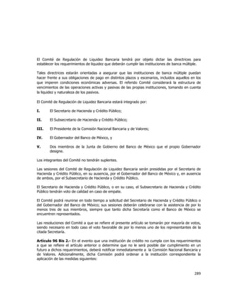  
	
  

El Comité de Regulación de Liquidez Bancaria tendrá por objeto dictar las directrices para
establecer los requerimientos de liquidez que deberán cumplir las instituciones de banca múltiple.
Tales directrices estarán orientadas a asegurar que las instituciones de banca múltiple puedan
hacer frente a sus obligaciones de pago en distintos plazos y escenarios, incluidos aquellos en los
que imperen condiciones económicas adversas. El referido Comité considerará la estructura de
vencimientos de las operaciones activas y pasivas de las propias instituciones, tomando en cuenta
la liquidez y naturaleza de los pasivos.
El Comité de Regulación de Liquidez Bancaria estará integrado por:
I.

El Secretario de Hacienda y Crédito Público;

II.

El Subsecretario de Hacienda y Crédito Público;

III.

El Presidente de la Comisión Nacional Bancaria y de Valores;

IV.

El Gobernador del Banco de México, y

V.

Dos miembros de la Junta de Gobierno del Banco de México que el propio Gobernador
designe.

Los integrantes del Comité no tendrán suplentes.
Las sesiones del Comité de Regulación de Liquidez Bancaria serán presididas por el Secretario de
Hacienda y Crédito Público, en su ausencia, por el Gobernador del Banco de México y, en ausencia
de ambos, por el Subsecretario de Hacienda y Crédito Público.
El Secretario de Hacienda y Crédito Público, o en su caso, el Subsecretario de Hacienda y Crédito
Público tendrán voto de calidad en caso de empate.
El Comité podrá reunirse en todo tiempo a solicitud del Secretario de Hacienda y Crédito Público o
del Gobernador del Banco de México; sus sesiones deberán celebrarse con la asistencia de por lo
menos tres de sus miembros, siempre que tanto dicha Secretaría como el Banco de México se
encuentren representados.
Las resoluciones del Comité a que se refiere el presente artículo se tomarán por mayoría de votos,
siendo necesario en todo caso el voto favorable de por lo menos uno de los representantes de la
citada Secretaría.
Artículo 96 Bis 2.- En el evento que una institución de crédito no cumpla con los requerimientos
a que se refiere el artículo anterior o determine que no le será posible dar cumplimiento en un
futuro a dichos requerimientos, deberá notificar inmediatamente a la Comisión Nacional Bancaria y
de Valores. Adicionalmente, dicha Comisión podrá ordenar a la institución correspondiente la
aplicación de las medidas siguientes:

289	
  
	
  

 