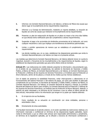  
	
  

I.

Informar a la Comisión Nacional Bancaria y de Valores y al Banco de México las causas que
dieron lugar al incumplimiento de los requerimientos respectivos.

II.

Informar a su Consejo de Administración, mediante un reporte detallado, su situación de
liquidez así como las causas que motivaron el incumplimiento de los requerimientos.

III.

Presentar un plan de restauración de liquidez en un plazo no mayor a los cinco días hábiles
en que efectúe dicha notificación para dar cumplimiento a dichos requerimientos;

IV.

Suspender el pago a los accionistas de dividendos provenientes de la Institución, así como
cualquier mecanismo o acto que implique una transferencia de beneficios patrimoniales.

V.

Limitar o prohibir operaciones de manera que se restablezca el cumplimiento con los
requerimientos.

VI.

Las demás medidas que, en su caso, establezcan las disposiciones generales que emita la
Comisión Nacional Bancaria y de Valores con base en el presente artículo.

Las medidas que determine la Comisión Nacional Bancaria y de Valores deberán tomar en cuenta la
magnitud, duración y frecuencia de los incumplimientos a los requerimientos de liquidez, según lo
establezcan las disposiciones generales que para dicho efecto emita la Comisión.
Artículo 97.- Las instituciones de crédito deberán presentar la información y documentación que,
en el ámbito de sus respectivas competencias, les soliciten la Secretaría de Hacienda y Crédito
Público, el Banco de México, la Comisión Nacional Bancaria y de Valores, la Comisión Nacional para
la Protección y Defensa de los Usuarios de Servicios Financieros y el Instituto para la Protección al
Ahorro Bancario, dentro de los plazos y a través de los medios que las mismas establezcan.
Con el objeto de preservar la estabilidad financiera, evitar interrupciones o alteraciones en el
funcionamiento del sistema financiero o del sistema de pagos, así como para facilitar el adecuado
cumplimiento de sus funciones, la Secretaría de Hacienda y Crédito Público, el Banco de México, la
Comisión Nacional Bancaria y de Valores, la Comisión Nacional de Seguros y Fianzas, la Comisión
Nacional del Sistema de Ahorro para el Retiro, la Comisión Nacional para la Protección y Defensa de
los Usuarios de Servicios Financieros y el Instituto para la Protección al Ahorro Bancario, deberán, a
petición de parte interesada y en términos de los convenios a que se refiere el último párrafo de
este artículo, intercambiar entre sí la información que tengan en su poder por haberla obtenido:
I.

En el ejercicio de sus facultades;

II.

Como resultado de su actuación en coordinación con otras entidades, personas o
autoridades o bien,

III.

Directamente de otras autoridades.

A la facultad mencionada en el párrafo anterior, no le serán oponibles las restricciones relativas a la
información reservada o confidencial en términos de las disposiciones legales aplicables. Quien
reciba la información a que se refiere este artículo será responsable administrativa y penalmente,
en términos de la legislación aplicable, por la difusión a terceros de información confidencial o

290	
  
	
  

 