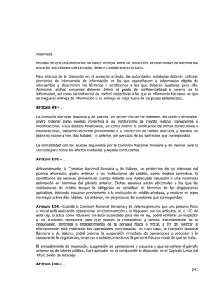  
	
  

reservada.
En caso de que una institución de banca múltiple entre en resolución, el intercambio de información
entre las autoridades mencionadas deberá considerarse prioritario.
Para efectos de lo dispuesto en el presente artículo, las autoridades señaladas deberán celebrar
convenios de intercambio de información en los que especifiquen la información objeto de
intercambio y determinen los términos y condiciones a los que deberán sujetarse para ello.
Asimismo, dichos convenios deberán definir el grado de confidencialidad o reserva de la
información, así como las instancias de control respectivas a las que se informarán los casos en que
se niegue la entrega de información o su entrega se haga fuera de los plazos establecidos.
Artículo 99.- …
La Comisión Nacional Bancaria y de Valores, en protección de los intereses del público ahorrador,
podrá ordenar como medida correctiva a las instituciones de crédito realizar correcciones o
modificaciones a sus estados financieros, así como instruir la publicación de dichas correcciones o
modificaciones, debiendo escuchar previamente a la institución de crédito afectada, y resolver en
plazo no mayor a tres días hábiles. Lo anterior, sin perjuicio de las sanciones que correspondan.
La contabilidad con los ajustes requeridos por la Comisión Nacional Bancaria y de Valores será la
utilizada para todos los efectos contables y legales conducentes.
Artículo 102.- …
Adicionalmente, la Comisión Nacional Bancaria y de Valores, en protección de los intereses del
público ahorrador, podrá ordenar a las instituciones de crédito, como medida correctiva, la
constitución de reservas preventivas cuando detecte una inadecuada valuación o una incorrecta
estimación en términos del párrafo anterior. Dichas reservas serán adicionales a las que las
instituciones de crédito tengan la obligación de constituir en términos de las disposiciones
aplicables, debiendo escuchar previamente a la institución de crédito afectada, y resolver en plazo
no mayor a tres días hábiles. Lo anterior, sin perjuicio de las sanciones que correspondan.
Artículo 104.- Cuando la Comisión Nacional Bancaria y de Valores presuma que una persona física
o moral está realizando operaciones en contravención a lo dispuesto por los artículos 2o. o 103 de
esta Ley, o actúa como fiduciario sin estar autorizado para ello en ley, podrá nombrar un inspector
y los auxiliares necesarios para que revisen la contabilidad y demás documentación de la
negociación, empresa o establecimiento de la persona física o moral, a fin de verificar si
efectivamente está realizando las operaciones mencionadas, en cuyo caso, la Comisión Nacional
Bancaria y de Valores podrá ordenar la suspensión inmediata de operaciones o proceder a la
clausura de la negociación, empresa o establecimiento de la persona física o moral de que se trate.
El procedimiento de inspección, suspensión de operaciones y clausura a que se refiere el párrafo
anterior es de interés público. Será aplicable en lo conducente lo dispuesto en el Capítulo Único del
Título Sexto de esta Ley.
Artículo 106.- ...

291	
  
	
  

 