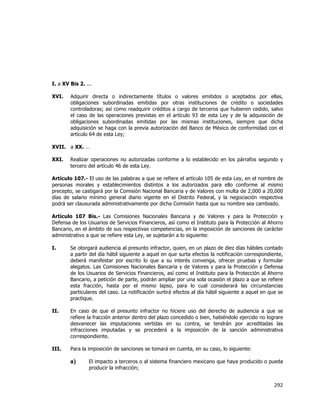  
	
  

I. a XV Bis 2. ...
XVI.

Adquirir directa o indirectamente títulos o valores emitidos o aceptados por ellas,
obligaciones subordinadas emitidas por otras instituciones de crédito o sociedades
controladoras; así como readquirir créditos a cargo de terceros que hubieren cedido, salvo
el caso de las operaciones previstas en el artículo 93 de esta Ley y de la adquisición de
obligaciones subordinadas emitidas por las mismas instituciones, siempre que dicha
adquisición se haga con la previa autorización del Banco de México de conformidad con el
artículo 64 de esta Ley;

XVII. a XX. …
XXI.

Realizar operaciones no autorizadas conforme a lo establecido en los párrafos segundo y
tercero del artículo 46 de esta Ley.

Artículo 107.- El uso de las palabras a que se refiere el artículo 105 de esta Ley, en el nombre de
personas morales y establecimientos distintos a los autorizados para ello conforme al mismo
precepto, se castigará por la Comisión Nacional Bancaria y de Valores con multa de 2,000 a 20,000
días de salario mínimo general diario vigente en el Distrito Federal, y la negociación respectiva
podrá ser clausurada administrativamente por dicha Comisión hasta que su nombre sea cambiado.
Artículo 107 Bis.- Las Comisiones Nacionales Bancaria y de Valores y para la Protección y
Defensa de los Usuarios de Servicios Financieros, así como el Instituto para la Protección al Ahorro
Bancario, en el ámbito de sus respectivas competencias, en la imposición de sanciones de carácter
administrativo a que se refiere esta Ley, se sujetarán a lo siguiente:
I.

Se otorgará audiencia al presunto infractor, quien, en un plazo de diez días hábiles contado
a partir del día hábil siguiente a aquel en que surta efectos la notificación correspondiente,
deberá manifestar por escrito lo que a su interés convenga, ofrecer pruebas y formular
alegatos. Las Comisiones Nacionales Bancaria y de Valores y para la Protección y Defensa
de los Usuarios de Servicios Financieros, así como el Instituto para la Protección al Ahorro
Bancario, a petición de parte, podrán ampliar por una sola ocasión el plazo a que se refiere
esta fracción, hasta por el mismo lapso, para lo cual considerará las circunstancias
particulares del caso. La notificación surtirá efectos al día hábil siguiente a aquel en que se
practique.

II.

En caso de que el presunto infractor no hiciere uso del derecho de audiencia a que se
refiere la fracción anterior dentro del plazo concedido o bien, habiéndolo ejercido no lograre
desvanecer las imputaciones vertidas en su contra, se tendrán por acreditadas las
infracciones imputadas y se procederá a la imposición de la sanción administrativa
correspondiente.

III.

Para la imposición de sanciones se tomará en cuenta, en su caso, lo siguiente:
a)

El impacto a terceros o al sistema financiero mexicano que haya producido o pueda
producir la infracción;

292	
  
	
  

 