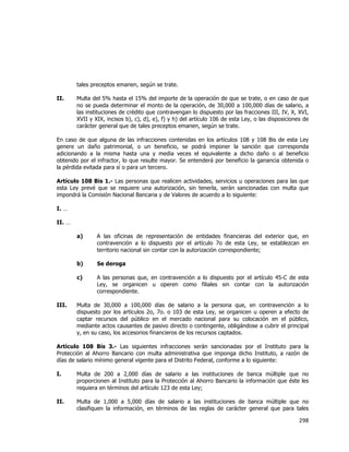  
	
  

tales preceptos emanen, según se trate.
II.

Multa del 5% hasta el 15% del importe de la operación de que se trate, o en caso de que
no se pueda determinar el monto de la operación, de 30,000 a 100,000 días de salario, a
las instituciones de crédito que contravengan lo dispuesto por las fracciones III, IV, X, XVI,
XVII y XIX, incisos b), c), d), e), f) y h) del artículo 106 de esta Ley, o las disposiciones de
carácter general que de tales preceptos emanen, según se trate.

En caso de que alguna de las infracciones contenidas en los artículos 108 y 108 Bis de esta Ley
genere un daño patrimonial, o un beneficio, se podrá imponer la sanción que corresponda
adicionando a la misma hasta una y media veces el equivalente a dicho daño o al beneficio
obtenido por el infractor, lo que resulte mayor. Se entenderá por beneficio la ganancia obtenida o
la pérdida evitada para sí o para un tercero.
Artículo 108 Bis 1.- Las personas que realicen actividades, servicios u operaciones para las que
esta Ley prevé que se requiere una autorización, sin tenerla, serán sancionadas con multa que
impondrá la Comisión Nacional Bancaria y de Valores de acuerdo a lo siguiente:
I. …
II. …
a)

b)

Se deroga

c)

III.

A las oficinas de representación de entidades financieras del exterior que, en
contravención a lo dispuesto por el artículo 7o de esta Ley, se establezcan en
territorio nacional sin contar con la autorización correspondiente;

A las personas que, en contravención a lo dispuesto por el artículo 45-C de esta
Ley, se organicen u operen como filiales sin contar con la autorización
correspondiente.

Multa de 30,000 a 100,000 días de salario a la persona que, en contravención a lo
dispuesto por los artículos 2o, 7o. o 103 de esta Ley, se organicen u operen a efecto de
captar recursos del público en el mercado nacional para su colocación en el público,
mediante actos causantes de pasivo directo o contingente, obligándose a cubrir el principal
y, en su caso, los accesorios financieros de los recursos captados.

Artículo 108 Bis 3.- Las siguientes infracciones serán sancionadas por el Instituto para la
Protección al Ahorro Bancario con multa administrativa que imponga dicho Instituto, a razón de
días de salario mínimo general vigente para el Distrito Federal, conforme a lo siguiente:
I.

Multa de 200 a 2,000 días de salario a las instituciones de banca múltiple que no
proporcionen al Instituto para la Protección al Ahorro Bancario la información que éste les
requiera en términos del artículo 123 de esta Ley;

II.

Multa de 1,000 a 5,000 días de salario a las instituciones de banca múltiple que no
clasifiquen la información, en términos de las reglas de carácter general que para tales

298	
  
	
  

 