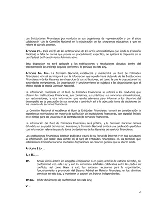  
	
  

Las Instituciones Financieras por conducto de sus organismos de representación o por sí solas
colaborarán con la Comisión Nacional en la elaboración de los programas educativos a que se
refiere el párrafo anterior.
Artículo 7o.- Para efecto de las notificaciones de los actos administrativos que emita la Comisión
Nacional, a falta de norma que provea un procedimiento específico, se aplicará lo dispuesto en la
Ley Federal de Procedimiento Administrativo.
Esta disposición no será aplicable a las notificaciones y resoluciones dictadas dentro del
procedimiento de arbitraje seguido conforme a lo previsto en esta Ley.
Artículo 8o. Bis.- La Comisión Nacional, establecerá y mantendrá un Buró de Entidades
Financieras, el cual se integrará con la información que aquella haya obtenido de las Instituciones
Financieras y de los Usuarios en el ejercicio de sus atribuciones, así como la que le proporcionen las
autoridades competentes. Su organización y funcionamiento se sujetará a las disposiciones que al
efecto expida la propia Comisión Nacional.
La información contenida en el Buró de Entidades Financieras se referirá a los productos que
ofrecen las Instituciones Financieras, sus comisiones, sus prácticas, sus sanciones administrativas,
sus reclamaciones, y otra información que resulte relevante para informar a los Usuarios del
desempeño en la prestación de sus servicios y contribuir así a la adecuada toma de decisiones de
los Usuarios de servicios financieros.
La Comisión Nacional al establecer el Buró de Entidades Financieras, tomará en consideración la
experiencia internacional en materia de calificación de instituciones financieras, con especial énfasis
en el riesgo para los Usuarios en la contratación de servicios financieros.
La información del Buró de Entidades Financieras será pública, y la Comisión Nacional deberá
difundirla en su portal de internet. Asimismo, la Comisión Nacional emitirá una publicación periódica
con información relevante para la toma de decisiones de los Usuarios de servicios financieros.
Las Instituciones Financieras deberán publicar a través de su Portal de Internet y en sus sucursales
la información que sobre ellas conste en el Buró de Entidades Financieras, en los términos que
establezca la Comisión Nacional mediante disposiciones de carácter general que al efecto emita.
Artículo 11.- ...
I. a III. ...
IV.

Actuar como árbitro en amigable composición o en juicio arbitral de estricto derecho, de
conformidad con esta Ley y con los convenios arbitrales celebrados entre las partes en
conflicto, así como llevar a cabo las acciones necesarias para la organización,
funcionamiento y promoción del Sistema Arbitral en Materia Financiera, en los términos
previstos en esta Ley, y mantener un padrón de árbitros independientes;

IV Bis.

Emitir dictámenes de conformidad con esta Ley;

V. ...

2	
  
	
  

 