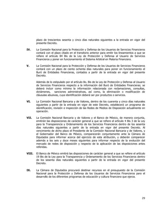  
	
  

plazo de trescientos sesenta y cinco días naturales siguientes a la entrada en vigor del
presente Decreto.
IV.

La Comisión Nacional para la Protección y Defensa de los Usuarios de Servicios Financieros
contará con el plazo citado en el transitorio anterior para emitir los lineamientos a que se
refiere el artículo 84 Bis de la Ley de Protección y Defensa al Usuario de Servicios
Financieros y poner en funcionamiento el Sistema Arbitral en Materia Financiera.

V.

La Comisión Nacional para la Protección y Defensa de los Usuarios de Servicios Financieros
contará con un plazo de ciento ochenta días naturales para poner en funcionamiento el
Buró de Entidades Financieras, contados a partir de la entrada en vigor del presente
Decreto.
Además de lo estipulado por el artículo 8o. Bis de la Ley de Protección y Defensa al Usuario
de Servicios Financieros respecto a la información del Buró de Entidades Financieras; se
deberá incluir como mínimo la información relacionada con reclamaciones, consultas,
dictámenes,
sanciones administrativas, así como, la eliminación o modificación de
cláusulas abusivas, cuya identificación deberá ser por productos o servicios.

VI.

La Comisión Nacional Bancaria y de Valores, dentro de los cuarenta y cinco días naturales
siguientes a partir de la entrada en vigor de este Decreto, establecerá un programa de
identificación, revisión e inspección de las Redes de Medios de Disposición actualmente en
operación.

VII.

La Comisión Nacional Bancaria y de Valores y el Banco de México, de manera conjunta,
emitirán las disposiciones de carácter general a que se refiere el artículo 4 Bis 3 de la Ley
para la Transparencia y Ordenamiento de los Servicios Financieros dentro de los sesenta
días naturales siguientes a partir de la entrada en vigor del presente Decreto. Al
vencimiento de dicho plazo el Presidente de la Comisión Nacional Bancaria y de Valores, y
el Gobernador del Banco de México, comparecerán conjuntamente ante la Cámara de
Diputados para informar acerca del ejercicio de esta atribución, y deberán comparecer
además a los seis y doce meses siguientes para informar respecto de la evolución del
mercado de redes de disposición y respecto de la aplicación de las disposiciones antes
referidas.

VIII.

El Banco de México emitirá las disposiciones de carácter general a que se refiere el artículo
19 Bis de la Ley para la Transparencia y Ordenamiento de los Servicios Financieros dentro
de los sesenta días naturales siguientes a partir de la entrada en vigor del presente
Decreto.

IX.

La Cámara de Diputados procurará destinar recursos en el presupuesto de la Comisión
Nacional para la Protección y Defensa de los Usuarios de Servicios Financieros para el
desarrollo de los diferentes programas de educación y cultura financiera que ejerza.

29	
  
	
  

 