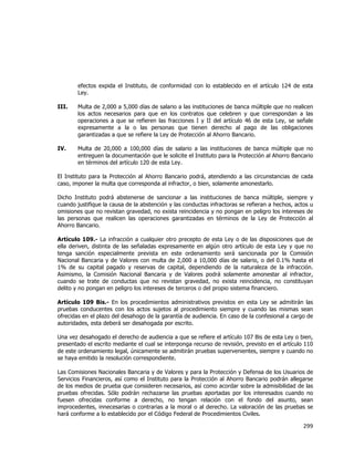  
	
  

efectos expida el Instituto, de conformidad con lo establecido en el artículo 124 de esta
Ley.
III.

Multa de 2,000 a 5,000 días de salario a las instituciones de banca múltiple que no realicen
los actos necesarios para que en los contratos que celebren y que correspondan a las
operaciones a que se refieren las fracciones I y II del artículo 46 de esta Ley, se señale
expresamente a la o las personas que tienen derecho al pago de las obligaciones
garantizadas a que se refiere la Ley de Protección al Ahorro Bancario.

IV.

Multa de 20,000 a 100,000 días de salario a las instituciones de banca múltiple que no
entreguen la documentación que le solicite el Instituto para la Protección al Ahorro Bancario
en términos del artículo 120 de esta Ley.

El Instituto para la Protección al Ahorro Bancario podrá, atendiendo a las circunstancias de cada
caso, imponer la multa que corresponda al infractor, o bien, solamente amonestarlo.
Dicho Instituto podrá abstenerse de sancionar a las instituciones de banca múltiple, siempre y
cuando justifique la causa de la abstención y las conductas infractoras se refieran a hechos, actos u
omisiones que no revistan gravedad, no exista reincidencia y no pongan en peligro los intereses de
las personas que realicen las operaciones garantizadas en términos de la Ley de Protección al
Ahorro Bancario.
Artículo 109.- La infracción a cualquier otro precepto de esta Ley o de las disposiciones que de
ella deriven, distinta de las señaladas expresamente en algún otro artículo de esta Ley y que no
tenga sanción especialmente prevista en este ordenamiento será sancionada por la Comisión
Nacional Bancaria y de Valores con multa de 2,000 a 10,000 días de salario, o del 0.1% hasta el
1% de su capital pagado y reservas de capital, dependiendo de la naturaleza de la infracción.
Asimismo, la Comisión Nacional Bancaria y de Valores podrá solamente amonestar al infractor,
cuando se trate de conductas que no revistan gravedad, no exista reincidencia, no constituyan
delito y no pongan en peligro los intereses de terceros o del propio sistema financiero.
Artículo 109 Bis.- En los procedimientos administrativos previstos en esta Ley se admitirán las
pruebas conducentes con los actos sujetos al procedimiento siempre y cuando las mismas sean
ofrecidas en el plazo del desahogo de la garantía de audiencia. En caso de la confesional a cargo de
autoridades, esta deberá ser desahogada por escrito.
Una vez desahogado el derecho de audiencia a que se refiere el artículo 107 Bis de esta Ley o bien,
presentado el escrito mediante el cual se interponga recurso de revisión, previsto en el artículo 110
de este ordenamiento legal, únicamente se admitirán pruebas supervenientes, siempre y cuando no
se haya emitido la resolución correspondiente.
Las Comisiones Nacionales Bancaria y de Valores y para la Protección y Defensa de los Usuarios de
Servicios Financieros, así como el Instituto para la Protección al Ahorro Bancario podrán allegarse
de los medios de prueba que consideren necesarios, así como acordar sobre la admisibilidad de las
pruebas ofrecidas. Sólo podrán rechazarse las pruebas aportadas por los interesados cuando no
fuesen ofrecidas conforme a derecho, no tengan relación con el fondo del asunto, sean
improcedentes, innecesarias o contrarias a la moral o al derecho. La valoración de las pruebas se
hará conforme a lo establecido por el Código Federal de Procedimientos Civiles.

299	
  
	
  

 