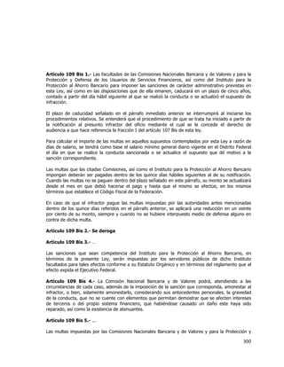  
	
  

Artículo 109 Bis 1.- Las facultades de las Comisiones Nacionales Bancaria y de Valores y para la
Protección y Defensa de los Usuarios de Servicios Financieros, así como del Instituto para la
Protección al Ahorro Bancario para imponer las sanciones de carácter administrativo previstas en
esta Ley, así como en las disposiciones que de ella emanen, caducará en un plazo de cinco años,
contado a partir del día hábil siguiente al que se realizó la conducta o se actualizó el supuesto de
infracción.
El plazo de caducidad señalado en el párrafo inmediato anterior se interrumpirá al iniciarse los
procedimientos relativos. Se entenderá que el procedimiento de que se trata ha iniciado a partir de
la notificación al presunto infractor del oficio mediante el cual se le concede el derecho de
audiencia a que hace referencia la fracción I del artículo 107 Bis de esta ley.
Para calcular el importe de las multas en aquellos supuestos contemplados por esta Ley a razón de
días de salario, se tendrá como base el salario mínimo general diario vigente en el Distrito Federal
el día en que se realice la conducta sancionada o se actualice el supuesto que dé motivo a la
sanción correspondiente.
Las multas que las citadas Comisiones, así como el Instituto para la Protección al Ahorro Bancario
impongan deberán ser pagadas dentro de los quince días hábiles siguientes al de su notificación.
Cuando las multas no se paguen dentro del plazo señalado en este párrafo, su monto se actualizará
desde el mes en que debió hacerse el pago y hasta que el mismo se efectúe, en los mismos
términos que establece el Código Fiscal de la Federación.
En caso de que el infractor pague las multas impuestas por las autoridades antes mencionadas
dentro de los quince días referidos en el párrafo anterior, se aplicará una reducción en un veinte
por ciento de su monto, siempre y cuando no se hubiere interpuesto medio de defensa alguno en
contra de dicha multa.
Artículo 109 Bis 2.- Se deroga
Artículo 109 Bis 3.- …
Las sanciones que sean competencia del Instituto para la Protección al Ahorro Bancario, en
términos de la presente Ley, serán impuestas por los servidores públicos de dicho Instituto
facultados para tales efectos conforme a su Estatuto Orgánico y en términos del reglamento que al
efecto expida el Ejecutivo Federal.
Artículo 109 Bis 4.- La Comisión Nacional Bancaria y de Valores podrá, atendiendo a las
circunstancias de cada caso, además de la imposición de la sanción que corresponda, amonestar al
infractor, o bien, solamente amonestarlo, considerando sus antecedentes personales, la gravedad
de la conducta, que no se cuente con elementos que permitan demostrar que se afecten intereses
de terceros o del propio sistema financiero, que habiéndose causado un daño este haya sido
reparado, así como la existencia de atenuantes.
Artículo 109 Bis 5.- ...
Las multas impuestas por las Comisiones Nacionales Bancaria y de Valores y para la Protección y

300	
  
	
  

 