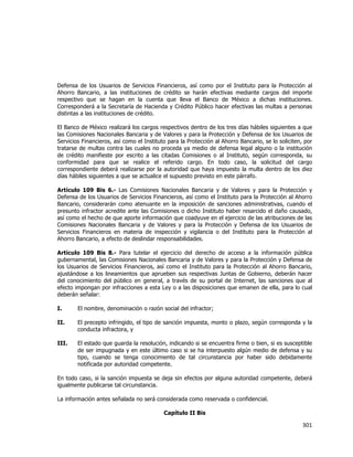  
	
  

Defensa de los Usuarios de Servicios Financieros, así como por el Instituto para la Protección al
Ahorro Bancario, a las instituciones de crédito se harán efectivas mediante cargos del importe
respectivo que se hagan en la cuenta que lleva el Banco de México a dichas instituciones.
Corresponderá a la Secretaría de Hacienda y Crédito Público hacer efectivas las multas a personas
distintas a las instituciones de crédito.
El Banco de México realizará los cargos respectivos dentro de los tres días hábiles siguientes a que
las Comisiones Nacionales Bancaria y de Valores y para la Protección y Defensa de los Usuarios de
Servicios Financieros, así como el Instituto para la Protección al Ahorro Bancario, se lo soliciten, por
tratarse de multas contra las cuales no proceda ya medio de defensa legal alguno o la institución
de crédito manifieste por escrito a las citadas Comisiones o al Instituto, según corresponda, su
conformidad para que se realice el referido cargo. En todo caso, la solicitud del cargo
correspondiente deberá realizarse por la autoridad que haya impuesto la multa dentro de los diez
días hábiles siguientes a que se actualice el supuesto previsto en este párrafo.
Artículo 109 Bis 6.- Las Comisiones Nacionales Bancaria y de Valores y para la Protección y
Defensa de los Usuarios de Servicios Financieros, así como el Instituto para la Protección al Ahorro
Bancario, considerarán como atenuante en la imposición de sanciones administrativas, cuando el
presunto infractor acredite ante las Comisiones o dicho Instituto haber resarcido el daño causado,
así como el hecho de que aporte información que coadyuve en el ejercicio de las atribuciones de las
Comisiones Nacionales Bancaria y de Valores y para la Protección y Defensa de los Usuarios de
Servicios Financieros en materia de inspección y vigilancia o del Instituto para la Protección al
Ahorro Bancario, a efecto de deslindar responsabilidades.
Artículo 109 Bis 8.- Para tutelar el ejercicio del derecho de acceso a la información pública
gubernamental, las Comisiones Nacionales Bancaria y de Valores y para la Protección y Defensa de
los Usuarios de Servicios Financieros, así como el Instituto para la Protección al Ahorro Bancario,
ajustándose a los lineamientos que aprueben sus respectivas Juntas de Gobierno, deberán hacer
del conocimiento del público en general, a través de su portal de Internet, las sanciones que al
efecto impongan por infracciones a esta Ley o a las disposiciones que emanen de ella, para lo cual
deberán señalar:
I.

El nombre, denominación o razón social del infractor;

II.

El precepto infringido, el tipo de sanción impuesta, monto o plazo, según corresponda y la
conducta infractora, y

III.

El estado que guarda la resolución, indicando si se encuentra firme o bien, si es susceptible
de ser impugnada y en este último caso si se ha interpuesto algún medio de defensa y su
tipo, cuando se tenga conocimiento de tal circunstancia por haber sido debidamente
notificada por autoridad competente.

En todo caso, si la sanción impuesta se deja sin efectos por alguna autoridad competente, deberá
igualmente publicarse tal circunstancia.
La información antes señalada no será considerada como reservada o confidencial.
Capítulo II Bis

301	
  
	
  

 