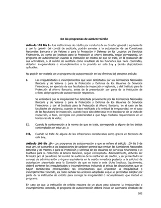  
	
  

De los programas de autocorrección
Artículo 109 Bis 9.- Las instituciones de crédito por conducto de su director general o equivalente
y con la opinión del comité de auditoría, podrán someter a la autorización de las Comisiones
Nacionales Bancaria y de Valores o para la Protección y Defensa de los Usuarios de Servicios
Financieros, así como del Instituto para la Protección al Ahorro Bancario, según corresponda, un
programa de autocorrección cuando la institución de crédito de que se trate, en la realización de
sus actividades, o el comité de auditoría como resultado de las funciones que tiene conferidas,
detecten irregularidades o incumplimientos a lo previsto en esta Ley y demás disposiciones
aplicables.
No podrán ser materia de un programa de autocorrección en los términos del presente artículo:
I.

Las irregularidades o incumplimientos que sean detectados por las Comisiones Nacionales
Bancaria y de Valores o para la Protección y Defensa de los Usuarios de Servicios
Financieros, en ejercicio de sus facultades de inspección y vigilancia, o del Instituto para la
Protección al Ahorro Bancario, antes de la presentación por parte de la institución de
crédito del programa de autocorrección respectivo.
Se entenderá que la irregularidad fue detectada previamente por las Comisiones Nacionales
Bancaria y de Valores o para la Protección y Defensa de los Usuarios de Servicios
Financieros o por el Instituto para la Protección al Ahorro Bancario, en el caso de las
facultades de vigilancia, cuando se haya notificado a la entidad la irregularidad; en el caso
de las facultades de inspección, cuando haya sido detectada en el transcurso de la visita de
inspección, o bien, corregida con posterioridad a que haya mediado requerimiento en el
transcurso de la visita;

II.

Cuando la contravención a la norma de que se trate, corresponda a alguno de los delitos
contemplados en esta Ley, o

III.

Cuando se trate de alguna de las infracciones consideradas como graves en términos de
esta Ley.

Artículo 109 Bis 10.- Los programas de autocorrección a que se refiere el artículo 109 Bis 9 de
esta Ley, se sujetarán a las disposiciones de carácter general que emitan las Comisiones Nacionales
Bancaria y de Valores o para la Protección y Defensa de los Usuarios de Servicios Financieros o el
Instituto para la Protección al Ahorro Bancario, según corresponda. Adicionalmente, deberán ser
firmados por el presidente del comité de auditoría de la institución de crédito, y ser presentados al
consejo de administración u órgano equivalente en la sesión inmediata posterior a la solicitud de
autorización presentada ante la Comisión de que se trate o ante dicho Instituto. Igualmente,
deberá contener las irregularidades o incumplimientos indicando al efecto las disposiciones que se
hayan considerado contravenidas; las circunstancias que originaron la irregularidad o
incumplimiento cometido, así como señalar las acciones adoptadas o que se pretendan adoptar por
parte de la institución de crédito para corregir la irregularidad o incumplimiento que motivó el
programa.
En caso de que la institución de crédito requiera de un plazo para subsanar la irregularidad o
incumplimiento cometido, el programa de autocorrección deberá incluir un calendario detallado de

302	
  
	
  

 