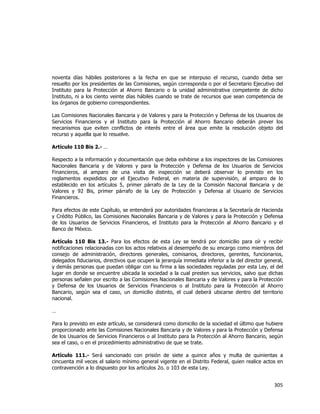  
	
  

noventa días hábiles posteriores a la fecha en que se interpuso el recurso, cuando deba ser
resuelto por los presidentes de las Comisiones, según corresponda o por el Secretario Ejecutivo del
Instituto para la Protección al Ahorro Bancario o la unidad administrativa competente de dicho
Instituto, ni a los ciento veinte días hábiles cuando se trate de recursos que sean competencia de
los órganos de gobierno correspondientes.
Las Comisiones Nacionales Bancaria y de Valores y para la Protección y Defensa de los Usuarios de
Servicios Financieros y el Instituto para la Protección al Ahorro Bancario deberán prever los
mecanismos que eviten conflictos de interés entre el área que emite la resolución objeto del
recurso y aquella que lo resuelve.
Artículo 110 Bis 2.- …
Respecto a la información y documentación que deba exhibirse a los inspectores de las Comisiones
Nacionales Bancaria y de Valores y para la Protección y Defensa de los Usuarios de Servicios
Financieros, al amparo de una visita de inspección se deberá observar lo previsto en los
reglamentos expedidos por el Ejecutivo Federal, en materia de supervisión, al amparo de lo
establecido en los artículos 5, primer párrafo de la Ley de la Comisión Nacional Bancaria y de
Valores y 92 Bis, primer párrafo de la Ley de Protección y Defensa al Usuario de Servicios
Financieros.
Para efectos de este Capítulo, se entenderá por autoridades financieras a la Secretaría de Hacienda
y Crédito Público, las Comisiones Nacionales Bancaria y de Valores y para la Protección y Defensa
de los Usuarios de Servicios Financieros, el Instituto para la Protección al Ahorro Bancario y el
Banco de México.
Artículo 110 Bis 13.- Para los efectos de esta Ley se tendrá por domicilio para oír y recibir
notificaciones relacionadas con los actos relativos al desempeño de su encargo como miembros del
consejo de administración, directores generales, comisarios, directores, gerentes, funcionarios,
delegados fiduciarios, directivos que ocupen la jerarquía inmediata inferior a la del director general,
y demás personas que puedan obligar con su firma a las sociedades reguladas por esta Ley, el del
lugar en donde se encuentre ubicada la sociedad a la cual presten sus servicios, salvo que dichas
personas señalen por escrito a las Comisiones Nacionales Bancaria y de Valores y para la Protección
y Defensa de los Usuarios de Servicios Financieros o al Instituto para la Protección al Ahorro
Bancario, según sea el caso, un domicilio distinto, el cual deberá ubicarse dentro del territorio
nacional.
…
Para lo previsto en este artículo, se considerará como domicilio de la sociedad el último que hubiere
proporcionado ante las Comisiones Nacionales Bancaria y de Valores y para la Protección y Defensa
de los Usuarios de Servicios Financieros o al Instituto para la Protección al Ahorro Bancario, según
sea el caso, o en el procedimiento administrativo de que se trate.
Artículo 111.- Será sancionado con prisión de siete a quince años y multa de quinientas a
cincuenta mil veces el salario mínimo general vigente en el Distrito Federal, quien realice actos en
contravención a lo dispuesto por los artículos 2o. o 103 de esta Ley.

305	
  
	
  

 