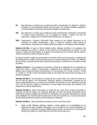  
	
  

VI.

Que destruyan u ordenen que se destruyan total o parcialmente, los sistemas o registros
contables o la documentación soporte que dé origen a los asientos contables respectivos,
con anterioridad al vencimiento de los plazos legales de conservación;

VII.

Que destruyan u ordenen que se destruyan total o parcialmente, información, documentos
o archivos, incluso electrónicos, con el propósito de impedir u obstruir los actos de
supervisión y vigilancia de la Comisión Nacional Bancaria y de Valores, y

VIII.

Proporcionen o difundan información falsa respecto de los estados financieros de la
institución de crédito, directamente o bien, a través de cualquier medio masivo de
comunicación, incluyendo a los medios electrónicos, ópticos o de cualquier otra tecnología.

Artículo 113 Bis.- A quien en forma indebida utilice, obtenga, transfiera o de cualquier otra
forma, disponga de recursos o valores de los clientes de las instituciones de crédito o de los
recursos o valores de estas últimas, se le aplicará una sanción de cinco a quince años de prisión y
multa de quinientos a treinta mil días de salario.
Si quienes cometen el delito que se describe en el párrafo anterior son funcionarios o empleados de
las instituciones de crédito o terceros ajenos pero con acceso autorizado por éstas a los sistemas
de las mismas, la sanción será de siete a quince años de prisión y multa de mil a cincuenta mil días
de salario.
Artículo 113 Bis 1.- Los consejeros, funcionarios, comisarios o empleados de una institución de
crédito que inciten u ordenen a funcionarios o empleados de la institución a la comisión de los
delitos a que se refiere la fracción III del artículo 112 y los artículos 113, 113 Bis, 114 Bis 1, 114 Bis
2, 114 Bis 3 y 114 Bis 4 serán sancionados hasta en una mitad más de las penas previstas en los
artículos respectivos.
Artículo 113 Bis 5.- Se sancionará con prisión de tres a nueve años y con multa de treinta mil a
cien mil días de salario a los funcionarios, directivos, factores, comisionistas o gestores de los
terceros especializados que, con motivo de la realización de los actos a que se refieren los artículos
124 y 187 de esta Ley, utilicen la información a la que tengan acceso para fines distintos a los
establecidos en dichas disposiciones.
Artículo 113 Bis 6.- Serán sancionados con prisión de dos a diez años y multa de quinientos a
cincuenta mil días de salario, los directores generales así como los demás funcionarios de las
instituciones de banca múltiple que participen en operaciones con personas relacionadas en exceso
de lo establecido en el séptimo párrafo del artículo 73 Bis de la presente Ley, si como consecuencia
de ello resulta quebranto o perjuicio patrimonial para la institución.
Artículo 114 Bis 1.- Será sancionado con prisión de cinco a diez años, quien:
I.

Altere, oculte, falsifique, destruya, registre u omita registrar en la contabilidad de una
institución de banca múltiple, información, con la intención de que dicha contabilidad, no
refleje que la institución de banca múltiple de que se trate, se encuentra en el supuesto de
extinción de capital, de conformidad con el artículo 226 de esta Ley, o

307	
  
	
  

 