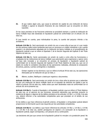  
	
  

II.

Al que realice algún acto, que cause la extinción de capital de una institución de banca
múltiple o agrave la situación financiera de una institución que se encuentre en dicho
supuesto.

En los casos previstos en las fracciones anteriores se procederá siempre y cuando la institución de
banca múltiple haya sido declarada en liquidación judicial de conformidad con el artículo 231 de
esta Ley.
El juez tendrá en cuenta, para individualizar la pena, la cuantía del perjuicio inferido a los
acreedores.
Artículo 114 Bis 2.- Será sancionado con prisión de uno a nueve años al que por sí o por medio
de otra persona realice actos tendientes para que se reconozca un crédito inexistente o por cuantía
superior a la efectivamente adeudada por la institución de banca múltiple en el procedimiento de
liquidación judicial a que se refiere el Apartado C de la Sección Segunda del Capítulo II del Título
Séptimo de esta Ley.
Artículo 114 Bis 3.- Serán sancionados con prisión de cuatro a ocho años los funcionarios o
empleados de las instituciones de banca múltiple cuya autorización para organizarse y operar como
tal haya sido revocada y se encuentre en proceso de liquidación o liquidación judicial de
conformidad con la Sección Segunda del Capítulo II del Título Séptimo de esta Ley, que con el
objeto de ocultar la verdadera naturaleza de las operaciones realizadas, afectando la composición
de activos, pasivos, cuentas contingentes o resultados:
I.

Omitan registrar en los términos a que se refiere el artículo 99 de esta Ley, las operaciones
efectuadas por la institución de que se trate, o

II.

Alteren, oculten, falsifiquen o destruyan registros o documentos.

Artículo 114 Bis 4.- Será sancionada con prisión de tres a doce años la persona que a sabiendas
de que una institución de banca múltiple caerá en el supuesto de extinción de capital a que se
refiere el artículo 226 de esta Ley, realice actos que sean declarados nulos de conformidad con el
artículo 261 de la presente Ley.
Artículo 114 Bis 5.- Cuando el liquidador o el liquidador judicial a que se refiere el Título Séptimo
de esta Ley, en el ejercicio de sus funciones, encuentre elementos que permitan presumir la
existencia de alguno o algunos de los delitos previstos en los artículos 114 Bis 1 a 114 Bis 4 de esta
Ley, deberá informar a las autoridades competentes para que procedan en el ámbito de sus
atribuciones.
En los delitos a que hace referencia el párrafo anterior, el liquidador o el liquidador judicial deberá
proporcionar la información que le sea requerida por las autoridades competentes.
Artículo 114 Bis 6.- Los delitos a que hacen referencia los artículos 114 Bis 1, 114 Bis 2, 114 Bis
3 y 114 Bis 4 de esta Ley, podrán perseguirse sin esperar a la conclusión de la liquidación o
liquidación judicial, según corresponda, y sin perjuicio de su continuación.
Las decisiones del juez que conoce de la liquidación judicial no vinculan a la jurisdicción penal. No

308	
  
	
  

 