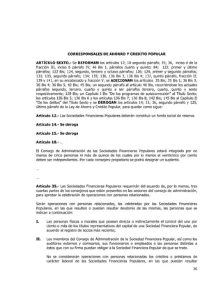  
	
  

CORRESPONSALES DE AHORRO Y CREDITO POPULAR
ARTÍCULO SEXTO.- Se REFORMAN los artículos 12; 18 segundo párrafo; 35; 36, inciso d de la
fracción III, inciso b párrafo IV; 46 Bis 1, párrafos cuarto y quinto; 84; 122, primer y último
párrafos; 122 Bis; 124, segundo, tercero y octavo párrafos; 126; 129, primer y segundo párrafos;
131; 133, segundo párrafo; 134; 135; 136, 136 Bis 3; 136 Bis 4; 137, quinto párrafo, fracción II;
139 y 141, en su encabezado y fracción V; se ADICIONAN los artículos 35 Bis; 35 Bis 1; 36 Bis 3;
36 Bis 4; 36 Bis 5; 42 Bis; 45 Bis; un segundo párrafo al artículo 46 Bis, recorriéndose los actuales
párrafos segundo, tercero, cuarto y quinto a ser párrafos tercero, cuarto, quinto y sexto
respectivamente; 128 Bis; un Capítulo I Bis “De los programas de autocorrección” al Título Sexto;
los artículos 136 Bis 5; 136 Bis 6 y los artículos 136 Bis 7; 136 Bis 8; 142 Bis; 145 Bis al Capítulo II
“De los delitos” del Título Sexto y se DEROGAN los artículos 14; 15; 36, segundo párrafo y 125,
último párrafo de la Ley de Ahorro y Crédito Popular, para quedar como sigue:
Artículo 12.- Las Sociedades Financieras Populares deberán constituir un fondo social de reserva.
Artículo 14.- Se deroga
Artículo 15.- Se deroga
Artículo 18.- …
El Consejo de Administración de las Sociedades Financieras Populares estará integrado por no
menos de cinco personas ni más de quince de los cuales por lo menos el veinticinco por ciento
deben ser independientes. Por cada consejero propietario se podrá designar un suplente.
…
…
Artículo 35.- Las Sociedades Financieras Populares requerirán del acuerdo de, por lo menos, tres
cuartas partes de los consejeros que estén presentes en las sesiones del consejo de administración,
para aprobar la celebración de operaciones con personas relacionadas.
Serán operaciones con personas relacionadas, las celebradas por las Sociedades Financieras
Populares, en las que resulten o puedan resultar deudores de las mismas, las personas que se
indican a continuación:
I.

Las personas físicas o morales que posean directa o indirectamente el control del uno por
ciento o más de los títulos representativos del capital de una Sociedad Financiera Popular, de
acuerdo al registro de socios más reciente;

II.

Los miembros del Consejo de Administración de la Sociedad Financiera Popular, así como los
auditores externos y comisarios, sus funcionarios o empleados o las personas distintas a
éstos que con su firma puedan obligar a la Sociedad Financiera Popular de que se trate.
No se considerarán operaciones con personas relacionadas los créditos o préstamos de
carácter laboral de las Sociedades Financieras Populares, en las que puedan resultar

30	
  
	
  

 