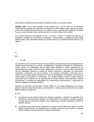  
	
  

será necesaria calificación para perseguir los delitos previstos en el párrafo anterior.
Artículo 115.- En los casos previstos en los artículos 111 a 114 de esta Ley, se procederá
indistintamente a petición de la Secretaría de Hacienda y Crédito Público, quien requerirá la opinión
previa de la Comisión Nacional Bancaria y de Valores o bien, a petición de la institución de crédito
de que se trate, del titular de las cuentas bancarias o de quien tenga interés jurídico.
En los casos previstos en los artículos 114 Bis 1, 114 Bis 2, 114 Bis 3 y 114 Bis 4 de esta Ley, se
procederá a petición de la Secretaría de Hacienda y Crédito Público, a solicitud de quien tenga
interés jurídico. Dicha Secretaría requerirá la opinión previa de la Comisión Nacional Bancaria y de
Valores.
…
…
I. …
II. …
a. y b. …
Los reportes a que se refiere la fracción II de este artículo, de conformidad con las disposiciones de
carácter general previstas en el mismo, se elaborarán y presentarán tomando en consideración,
cuando menos, las modalidades que al efecto estén referidas en dichas disposiciones; las
características que deban reunir los actos, operaciones y servicios a que se refiere este artículo
para ser reportados, teniendo en cuenta sus montos, frecuencia y naturaleza, los instrumentos
monetarios y financieros con que se realicen, y las prácticas comerciales y bancarias que se
observen en las plazas donde se efectúen; así como la periodicidad y los sistemas a través de los
cuales habrá de transmitirse la información. Los reportes deberán referirse cuando menos a
operaciones que se definan por las disposiciones de carácter general como relevantes, internas
preocupantes e inusuales, las relacionadas con transferencias internacionales y operaciones en
efectivo realizadas en moneda extranjera.
Asimismo, la Secretaría de Hacienda y Crédito Público en las citadas disposiciones de carácter
general emitirá los lineamientos sobre el procedimiento y criterios que las instituciones de crédito
deberán observar respecto de:
a. y b. …
c.

La forma en que las mismas instituciones deberán resguardar y garantizar la seguridad de la
información y documentación relativas a la identificación de sus clientes y usuarios o quienes
lo hayan sido, así como la de aquellos actos, operaciones y servicios reportados conforme al
presente artículo;

d.

Los términos para proporcionar capacitación al interior de las instituciones sobre la materia
objeto de este artículo. Las disposiciones de carácter general a que se refiere el presente
artículo, señalarán los términos para su debido cumplimiento;

309	
  
	
  

 