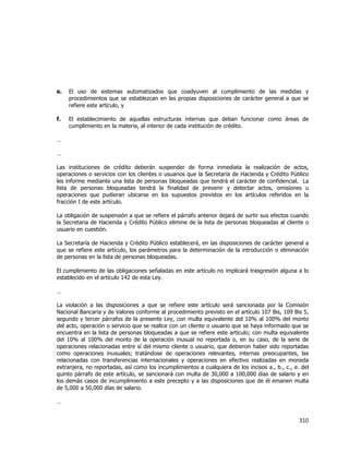  
	
  

e.

El uso de sistemas automatizados que coadyuven al cumplimiento de las medidas y
procedimientos que se establezcan en las propias disposiciones de carácter general a que se
refiere este artículo, y

f.

El establecimiento de aquellas estructuras internas que deban funcionar como áreas de
cumplimiento en la materia, al interior de cada institución de crédito.

…
…
Las instituciones de crédito deberán suspender de forma inmediata la realización de actos,
operaciones o servicios con los clientes o usuarios que la Secretaría de Hacienda y Crédito Público
les informe mediante una lista de personas bloqueadas que tendrá el carácter de confidencial. La
lista de personas bloqueadas tendrá la finalidad de prevenir y detectar actos, omisiones u
operaciones que pudieran ubicarse en los supuestos previstos en los artículos referidos en la
fracción I de este artículo.
La obligación de suspensión a que se refiere el párrafo anterior dejará de surtir sus efectos cuando
la Secretaria de Hacienda y Crédito Público elimine de la lista de personas bloqueadas al cliente o
usuario en cuestión.
La Secretaría de Hacienda y Crédito Público establecerá, en las disposiciones de carácter general a
que se refiere este artículo, los parámetros para la determinación de la introducción o eliminación
de personas en la lista de personas bloqueadas.
El cumplimiento de las obligaciones señaladas en este artículo no implicará trasgresión alguna a lo
establecido en el artículo 142 de esta Ley.
…
La violación a las disposiciones a que se refiere este artículo será sancionada por la Comisión
Nacional Bancaria y de Valores conforme al procedimiento previsto en el artículo 107 Bis, 109 Bis 5,
segundo y tercer párrafos de la presente Ley, con multa equivalente del 10% al 100% del monto
del acto, operación o servicio que se realice con un cliente o usuario que se haya informado que se
encuentra en la lista de personas bloqueadas a que se refiere este artículo; con multa equivalente
del 10% al 100% del monto de la operación inusual no reportada o, en su caso, de la serie de
operaciones relacionadas entre sí del mismo cliente o usuario, que debieron haber sido reportadas
como operaciones inusuales; tratándose de operaciones relevantes, internas preocupantes, las
relacionadas con transferencias internacionales y operaciones en efectivo realizadas en moneda
extranjera, no reportadas, así como los incumplimientos a cualquiera de los incisos a., b., c., e. del
quinto párrafo de este artículo, se sancionará con multa de 30,000 a 100,000 días de salario y en
los demás casos de incumplimiento a este precepto y a las disposiciones que de él emanen multa
de 5,000 a 50,000 días de salario.
…

310	
  
	
  

 