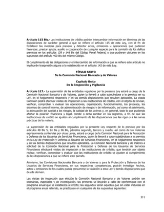  
	
  

Artículo 115 Bis.- Las instituciones de crédito podrán intercambiar información en términos de las
disposiciones de carácter general a que se refiere el artículo 115 de esta Ley, con el fin de
fortalecer las medidas para prevenir y detectar actos, omisiones u operaciones que pudieran
favorecer, prestar ayuda, auxilio o cooperación de cualquier especie para la comisión de los delitos
previstos en los artículos 139 y 148 Bis del Código Penal Federal, o que pudieran ubicarse en los
supuestos del artículo 400 Bis del mismo Código.
El cumplimiento de las obligaciones y el intercambio de información a que se refiere este artículo no
implicarán trasgresión alguna a lo establecido en el artículo 142 de esta Ley.
TÍTULO SEXTO
De la Comisión Nacional Bancaria y de Valores
Capítulo Único
De la Inspección y Vigilancia
Artículo 117.- La supervisión de las entidades reguladas por la presente Ley estará a cargo de la
Comisión Nacional Bancaria y de Valores, quien la llevará a cabo sujetándose a lo previsto en su
Ley, en el Reglamento respectivo y en las demás disposiciones que resulten aplicables. La citada
Comisión podrá efectuar visitas de inspección a las instituciones de crédito, con el objeto de revisar,
verificar, comprobar y evaluar las operaciones, organización, funcionamiento, los procesos, los
sistemas de control interno, de administración de riesgos y de información, así como el patrimonio,
la adecuación del capital a los riesgos, la calidad de los activos y, en general, todo lo que pudiendo
afectar la posición financiera y legal, conste o deba constar en los registros, a fin de que las
instituciones de crédito se ajusten al cumplimiento de las disposiciones que las rigen y a las sanas
prácticas de la materia.
La supervisión de las entidades reguladas por la presente Ley respecto de lo previsto por los
artículos 48 Bis 5, 94 Bis y 96 Bis, párrafos segundo, tercero y cuarto, así como de las materias
expresamente conferidas por otras Leyes, estará a cargo de la Comisión Nacional para la Protección
y Defensa de los Usuarios de Servicios Financieros, quien la llevará a cabo sujetándose a lo previsto
en la Ley de Protección y Defensa al Usuario de Servicios Financieros, en el Reglamento respectivo
y en las demás disposiciones que resulten aplicables. La Comisión Nacional Bancaria y de Valores a
solicitud de la Comisión Nacional para la Protección y Defensa de los Usuarios de Servicios
Financieros efectuará visitas de inspección a las instituciones de crédito, que tendrán por objeto
revisar, verificar, comprobar y evaluar que las instituciones de crédito se ajusten al cumplimiento
de las disposiciones a que se refiere este párrafo.
Asimismo, las Comisiones Nacionales Bancaria y de Valores y para la Protección y Defensa de los
Usuarios de Servicios Financieros, en sus respectivas competencias, podrán investigar hechos,
actos u omisiones de los cuales pueda presumirse la violación a esta Ley y demás disposiciones que
de ella deriven.
Las visitas de inspección que efectúe la Comisión Nacional Bancaria y de Valores podrán ser
ordinarias, especiales y de investigación, las primeras se llevarán a cabo de conformidad con el
programa anual que se establezca al efecto; las segundas serán aquellas que sin estar incluidas en
el programa anual referido, se practiquen en cualquiera de los supuestos siguientes:

311	
  
	
  

 