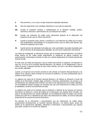  
	
  

I.

Para examinar y, en su caso, corregir situaciones especiales operativas.

II.

Para dar seguimiento a los resultados obtenidos en una visita de inspección.

III.

Cuando se presenten cambios o modificaciones en la situación contable, jurídica,
económica, financiera o administrativa de una institución de crédito.

IV.

Cuando una institución de crédito inicie operaciones después de la elaboración del
programa anual a que se refiere este párrafo.

V.

Cuando se presenten actos, hechos u omisiones en una institución de crédito que no hayan
sido originalmente contempladas en el programa anual a que se refiere este párrafo, que
motiven la realización de la visita.

VI.

Cuando deriven de solicitudes formuladas por otras autoridades nacionales facultadas para
ello en términos de las disposiciones aplicables, así como de la cooperación internacional.

Las visitas de investigación se efectuarán siempre que la Comisión Nacional Bancaria y de Valores
tenga indicios de los cuales pueda desprenderse la realización de alguna conducta que
presuntamente contravenga lo previsto en esta Ley y demás disposiciones de carácter general que
emanen de ella.
En todo caso, las visitas de inspección a que se refiere este artículo se sujetarán a lo dispuesto en
esta Ley, en la Ley de la Comisión Nacional Bancaria y de Valores, en los Reglamentos a que se
refiere el primer y segundo párrafos de este mismo artículo, así como a las demás disposiciones
que resulten aplicables.
Cuando, en el ejercicio de la función prevista en este artículo, la Comisión Nacional Bancaria y de
Valores así lo requiera, podrá contratar los servicios de auditores y de otros profesionistas que le
auxilien en dicha función.
La vigilancia por parte de la Comisión Nacional Bancaria y de Valores se efectuará a través del
análisis de la información contable, legal, económica, financiera, administrativa, de procesos y de
procedimientos que obtenga dicha Comisión con base en las disposiciones que resulten aplicables,
con la finalidad de evaluar el apego a la normativa que rige a las instituciones de crédito, así como
la estabilidad y correcto funcionamiento de éstas.
La vigilancia por parte de la Comisión para la Protección y Defensa de los Usuarios de Servicios
Financieros se efectuará a través del análisis de la información que obtenga dicha Comisión con
base en las disposiciones que resulten aplicables, con la finalidad de evaluar el apego a las normas
jurídicas que sean de su competencia que rigen a las instituciones de crédito, así como la adecuada
protección de los usuarios de servicios financieros.
Sin perjuicio de la información y documentación que las instituciones de crédito deban
proporcionarle periódicamente, la Comisión Nacional Bancaria y de Valores podrá, dentro del
ámbito de las disposiciones aplicables, solicitarles la información y documentación que requiera
para poder cumplir con su función de vigilancia.

312	
  
	
  

 