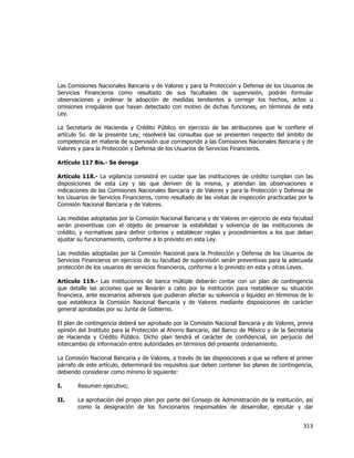  
	
  

Las Comisiones Nacionales Bancaria y de Valores y para la Protección y Defensa de los Usuarios de
Servicios Financieros como resultado de sus facultades de supervisión, podrán formular
observaciones y ordenar la adopción de medidas tendientes a corregir los hechos, actos u
omisiones irregulares que hayan detectado con motivo de dichas funciones, en términos de esta
Ley.
La Secretaría de Hacienda y Crédito Público en ejercicio de las atribuciones que le confiere el
artículo 5o. de la presente Ley, resolverá las consultas que se presenten respecto del ámbito de
competencia en materia de supervisión que corresponde a las Comisiones Nacionales Bancaria y de
Valores y para la Protección y Defensa de los Usuarios de Servicios Financieros.
Artículo 117 Bis.- Se deroga
Artículo 118.- La vigilancia consistirá en cuidar que las instituciones de crédito cumplan con las
disposiciones de esta Ley y las que deriven de la misma, y atiendan las observaciones e
indicaciones de las Comisiones Nacionales Bancaria y de Valores y para la Protección y Defensa de
los Usuarios de Servicios Financieros, como resultado de las visitas de inspección practicadas por la
Comisión Nacional Bancaria y de Valores.
Las medidas adoptadas por la Comisión Nacional Bancaria y de Valores en ejercicio de esta facultad
serán preventivas con el objeto de preservar la estabilidad y solvencia de las instituciones de
crédito, y normativas para definir criterios y establecer reglas y procedimientos a los que deban
ajustar su funcionamiento, conforme a lo previsto en esta Ley.
Las medidas adoptadas por la Comisión Nacional para la Protección y Defensa de los Usuarios de
Servicios Financieros en ejercicio de su facultad de supervisión serán preventivas para la adecuada
protección de los usuarios de servicios financieros, conforme a lo previsto en esta y otras Leyes.
Artículo 119.- Las instituciones de banca múltiple deberán contar con un plan de contingencia
que detalle las acciones que se llevarán a cabo por la institución para restablecer su situación
financiera, ante escenarios adversos que pudieran afectar su solvencia o liquidez en términos de lo
que establezca la Comisión Nacional Bancaria y de Valores mediante disposiciones de carácter
general aprobadas por su Junta de Gobierno.
El plan de contingencia deberá ser aprobado por la Comisión Nacional Bancaria y de Valores, previa
opinión del Instituto para la Protección al Ahorro Bancario, del Banco de México y de la Secretaría
de Hacienda y Crédito Público. Dicho plan tendrá el carácter de confidencial, sin perjuicio del
intercambio de información entre autoridades en términos del presente ordenamiento.
La Comisión Nacional Bancaria y de Valores, a través de las disposiciones a que se refiere el primer
párrafo de este artículo, determinará los requisitos que deben contener los planes de contingencia,
debiendo considerar como mínimo lo siguiente:
I.

Resumen ejecutivo;

II.

La aprobación del propio plan por parte del Consejo de Administración de la institución, así
como la designación de los funcionarios responsables de desarrollar, ejecutar y dar

313	
  
	
  

 